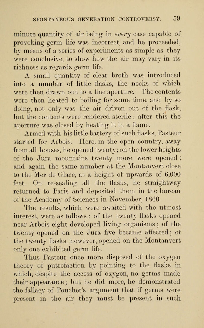 minute quantity of air being in every case capable of provoking germ life was incorrect, and he proceeded, by means of a series of experiments as simple as they were conclusive, to show how the air may vary in its richness as regards germ life. A small quantity of clear broth was introduced into a number of little flasks, the necks of which were then drawn out to a fine aperture. The contents were then heated to boiling for some time, and by so doing, not only was the air driven out of the flask, but the contents were rendered sterile ; after this the aperture was closed by heating it in a flame. Armed with his little battery of such flasks, Pasteur started for Arbois. Here, in the open country, away from all houses, he opened twenty; on the lower heights of the Jura mountanis twenty more were opened ; and again the same number at the Montanvert close to the Mer de Glace, at a height of upwards of 6,000 feet. On re-sealing all the flasks, he straightway returned to Paris and deposited them in the bureau of the Academy of Sciences in November, 1860. The results, which were awaited with the utmost interest, were as follows : of the twenty flasks opened near Arbois eight developed living organisms ; of the twenty opened on the Jura five became affected; of the twenty flasks, however, opened on the Montanvert only one exhibited germ life. Thus Pasteur once more disposed of the oxygen theory of putrefaction by pointing to the flasks in which, despite the access of oxygen, no germs made their appearance; but he did more, he demonstrated the fallacy of Pouchet's argument that if germs were present in the air they nuist be present in such