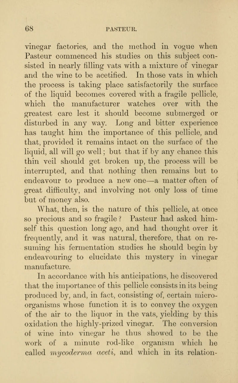 vinegar factories, and the method in vogue when Pasteur commenced his studies on this subject con- sisted in nearly filhng vats with a mixture of vinegar and the wine to be acetified. In those vats in which the process is taking place satisfactorily the surface of the liquid becomes covered with a fragile pellicle, which the manufacturer watches over with the greatest care lest it should become submerged or disturbed in any way. Long and bitter experience has taught him the importance of this pellicle, and that, provided it remains intact on the surftice of the liquid, all will go well; but that if by any chance this thin veil should get broken up, the process will be interrupted, and that nothing then remains but to endeavour to produce a new one—a matter often of great difficulty, and involving not only loss of time but of money also. What, then, is the nature of this pellicle, at once so precious and so fragile ? Pasteur had asked him- self this question long ago, and had thought over it frequently, and it was natural, therefore, that on re- suming his fermentation studies he should begin by endeavouring to elucidate this mystery in vinegar manufacture. In accordance with his anticipations, he discovered that the importance of this pellicle consists in its being produced by, and, in fact, consisting of, certain micro- organisms whose function it is to convey the oxygen of the air to the liquor in the vats, yielding by this oxidation the highly-prized vinegar. The conversion of wine into vinegar he thus showed to be the work of a minute rod-like organism which he called onycodernia aceti, and which in its relation-