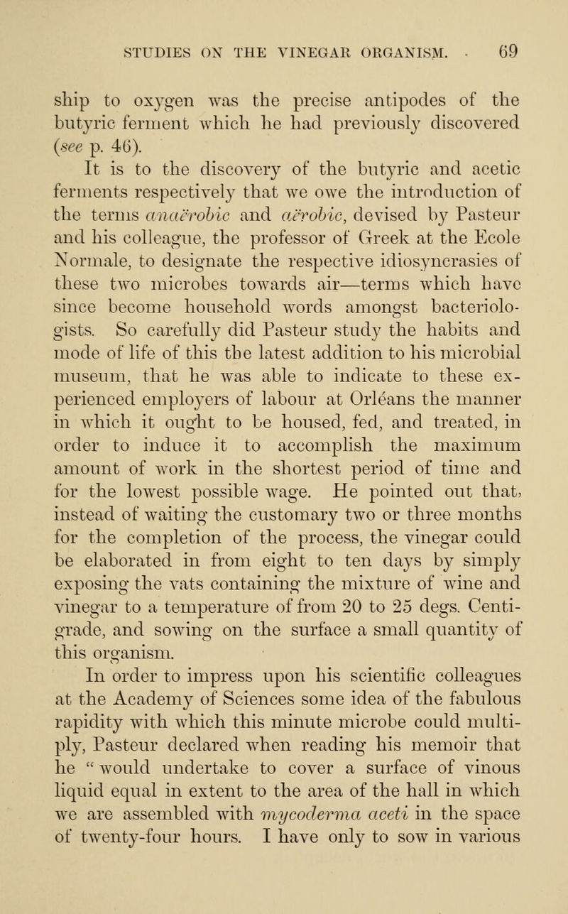 ship to oxygen was the precise antipodes of the butyric ferment which lie had previously discovered (see p. 4(3). It is to the discovery of the butyric and acetic ferments respectively that we owe the introduction of the terms anacrohic and aerobic, devised by Pasteur and his colleague, the professor of Greek at the Ecole Normale, to designate the respective idiosyncrasies of these two microbes towards air—terms which have since become household words amono-st bacteriolo- gists. So carefully did Pasteur study the habits and mode of life of this the latest addition to his microbial nniseum, that he was able to indicate to these ex- perienced employers of labour at Orleans the manner in which it ougiit to be housed, fed, and treated, in order to induce it to accomplish the maxinuim amount of work in the shortest period of time and for the lowest possible wage. He pointed out that? instead of waiting the customary two or three months for the completion of the process, the vinegar could be elaborated in from eight to ten days by simply exposing the vats containing the mixture of wine and vinegar to a temperature of from 20 to 25 degs. Centi- grade, and sowing on the surface a small quantity of this organism. In order to impress upon his scientific colleagues at the Academy of Sciences some idea of the fabulous rapidity with which this minute microbe could multi- ply, Pasteur declared when reading his memoir that he  would undertake to cover a surface of vinous liquid equal in extent to the area of the hall in which we are assembled with mycoderma aceti in the space of twenty-four hours. I have only to sow in various