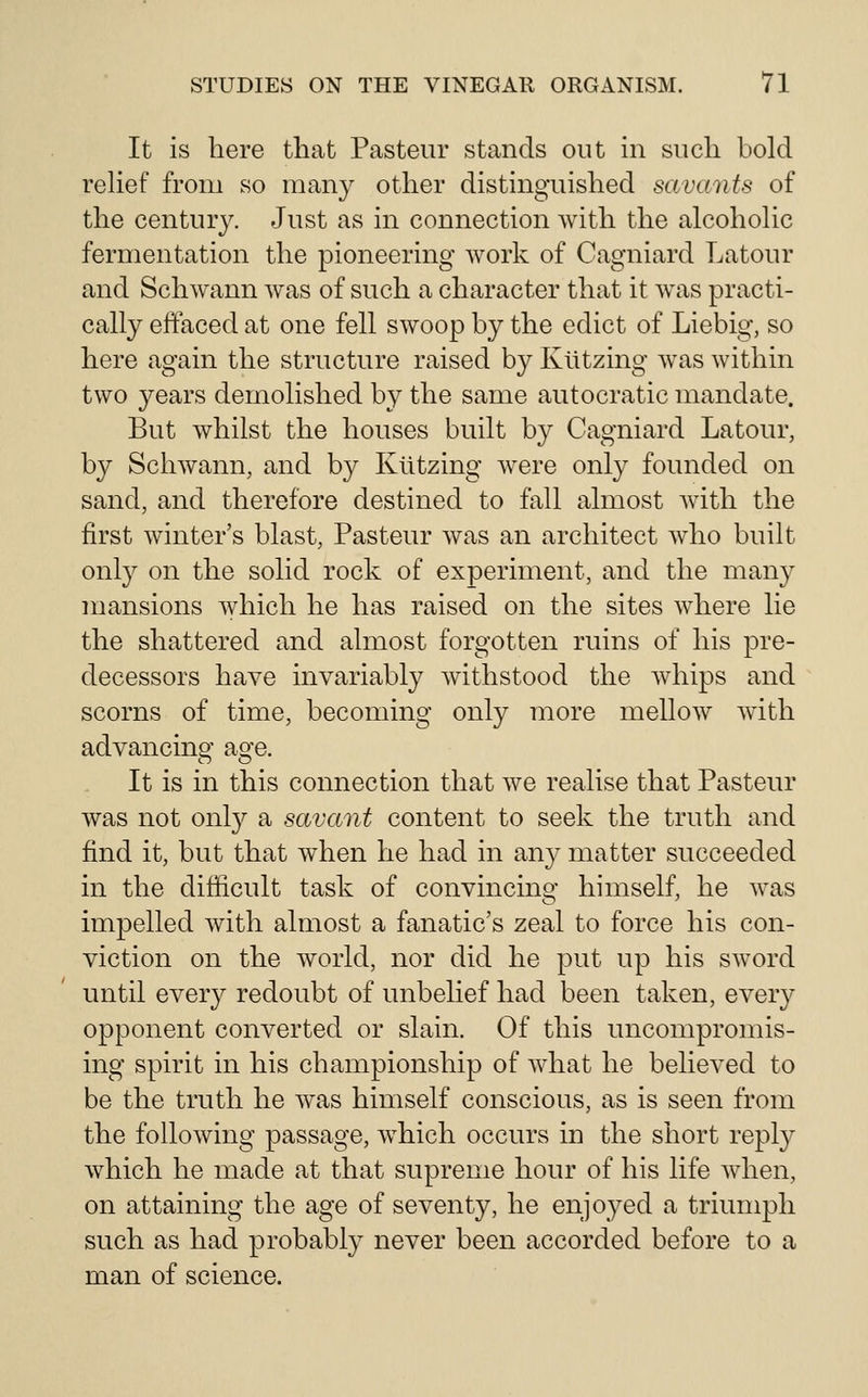 It is here that Pasteur stands out in such bold rehef from so many other distinguished savants of the century. Just as in connection with the alcohoUc fermentation the pioneering work of Cagniard Latour and Schwann was of such a character that it was practi- cally effaced at one fell swoop by the edict of Liebig, so here again the structure raised by Kiitzing was within two years demolished by the same autocratic mandate. But whilst the houses built by Cagniard Latour, by Schwann, and by Kiitzing were only founded on sand, and therefore destined to fall almost with the first winter's blast, Pasteur was an architect who built only on the solid rock of experiment, and the many mansions which he has raised on the sites where lie the shattered and almost forgotten ruins of his pre- decessors have invariably withstood the Avhips and scorns of time, becoming only more mellow with advancing aofe. It is in this connection that we realise that Pasteur was not onl}^ a savant content to seek the truth and find it, but that when he had in any matter succeeded in the difficult task of convincing himself, he was impelled Avith almost a fanatic's zeal to force his con- viction on the Avorld, nor did he put up his SAvord until every redoubt of unbelief had been taken, every opponent converted or slain. Of this uncompromis- ing spirit in his championship of AAdiat he believed to be the truth he AA\as himself conscious, as is seen from the folloAving passage, AA^hich occurs in the short reply which he made at that supreme hour of his life Avhen, on attaining the age of seventy, he enjoyed a triumph such as had probably never been accorded before to a man of science.