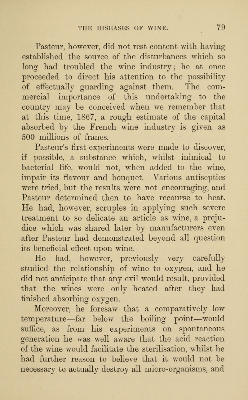 Pasteur, however, did not rest content with having estabhshed the source of the disturbances which so long had troubled the wine industry: he at once proceeded to direct his attention to the possibility of effectually guarding against them. The com- mercial importance of this undertaking to the country may be conceived when w^e remember that at this time, 1867, a rough estimate of the capital absorbed by the French wine industry is given as 500 millions of francs. Pasteur's first experiments Avere made to discover, if possible, a substance which, whilst inimical to bacterial life, would not, when added to the wine, impair its flavour and bouquet. Various antiseptics were tried, but the results were not encouraging, and Pasteur determined then to have recourse to heat. He had, however, scruples in applying such severe treatment to so delicate an article as wine, a preju- dice which was shared later by manufacturers even after Pasteur had demonstrated beyond all question its beneficial effect upon wine. He had, however, previously very carefully studied the relationship of wine to oxygen, and he did not anticipate that any evil would result, provided that the wines w^ere only heated after they had finished absorbing oxygen. Moreover, he foresaw that a comparatively low temperature—far below the boiling point—Avould suffice, as from his experiments on spontaneous generation he was well aware that the acid reaction of the wine would facilitate the sterilisation, w^hilst he had further reason to believe that it would not be necessary to actually destroy all micro-organisms, and