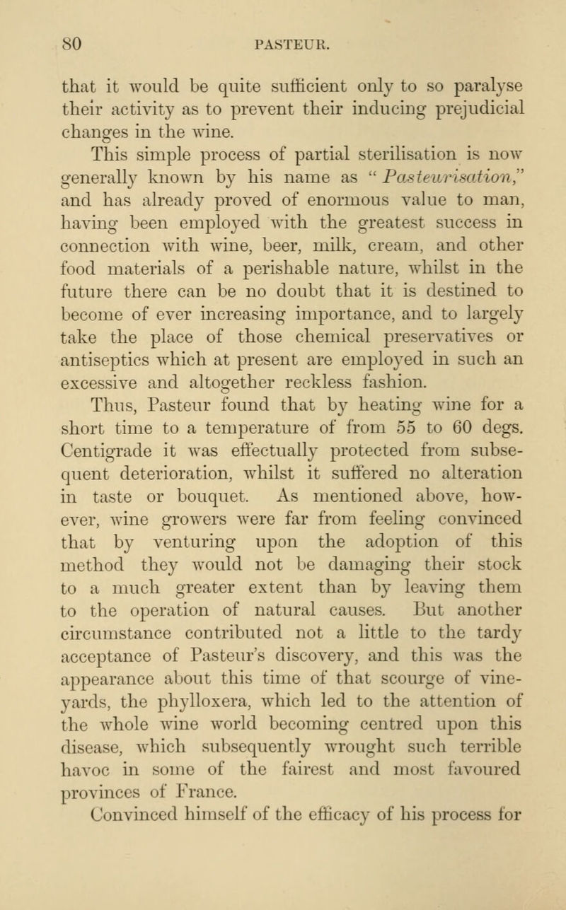 that it would be quite sufficient only to so paralyse their activity as to prevent their inducing prejudicial changes in the wine. This simple process of partial sterilisation is now generally known by his name as  Pasteurisation^' and has already proved of enormous value to man, having been employed with the greatest success in connection with wine, beer, milk, cream, and other food materials of a perishable nature, Avhilst in the future there can be no doubt that it is destined to become of ever increasing importance, and to largely take the place of those chenucal preservatives or antiseptics which at present are employed in such an excessive and altogether reckless fashion. Thus, Pasteur found that by heating wine for a short time to a temperature of from 55 to 60 degs. Centigrade it was effectually protected from subse- quent deterioration, whilst it sutfered no alteration in taste or bouquet. As mentioned above, how- ever, wine growers were far from feeling convinced that by venturing uj^on the adoption of this method they would not be damaging their stock to a much greater extent than by leaving them to the operation of natural causes. But another circumstance contributed not a little to the tardy acceptance of Pasteur's discovery, and this was the appearance about this time of that scourge of vine- yards, the phylloxera, which led to the attention of the whole wine world becoming centred upon this disease, which subsequently wrought such terrible havoc in some of the fairest and most favoured provinces of France. Convinced himself of the efficacy of his process for