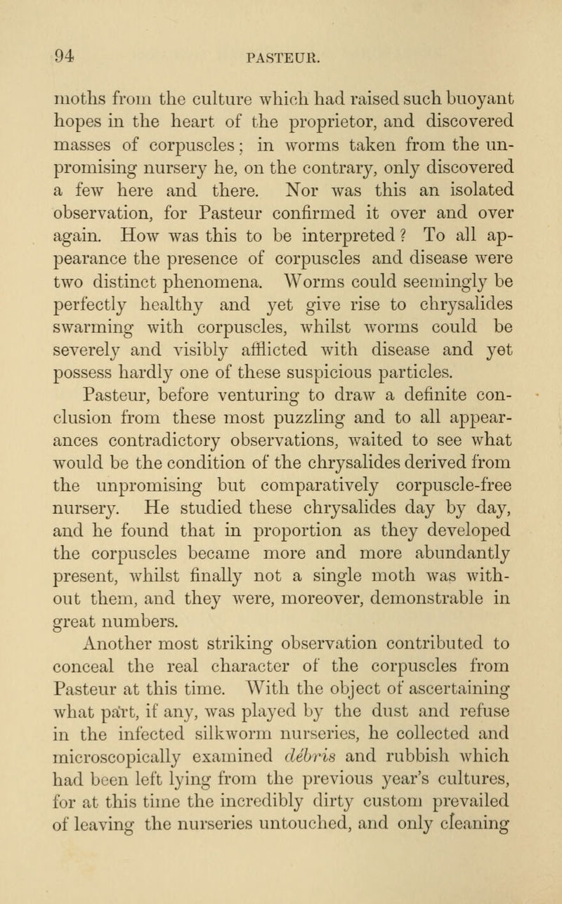 moths from the culture which had raised such buoyant hopes in the heart of the proprietor, and discovered masses of corpuscles; in worms taken from the un- promising nursery he, on the contrary, only discovered a few here and there. Nor Avas this an isolated observation, for Pasteur confirmed it over and over again. How was this to be interpreted ? To all ap- pearance the presence of corpuscles and disease were two distinct phenomena. Worms could seemingly be perfectly healthy and yet give rise to chrysalides swarming with corpuscles, whilst worms could be severely and visibly afflicted with disease and yet possess hardly one of these suspicious particles. Pasteur, before venturing to draw a definite con- clusion from these most puzzling and to all appear- ances contradictory observations, waited to see what would be the condition of the chrysalides derived from the unpromising but comparatively corpuscle-free nursery. He studied these chrysalides day by day, and he found that in proportion as they developed the corpuscles became more and more abundantly present, whilst finally not a single moth was with- out them, and they were, moreover, demonstrable in great numbers. Another most striking observation contributed to conceal the real character of the corpuscles from Pasteur at this time. With the object of ascertaining what part, if any, was played by the dust and refuse in the infected silkworm nurseries, he collected and microscopically examined debris and rubbish Avhich had been left lying from the previous year's cultures, for at this time the incredibly dirty custom prevailed of leaving the nurseries untouched, and only cleaning