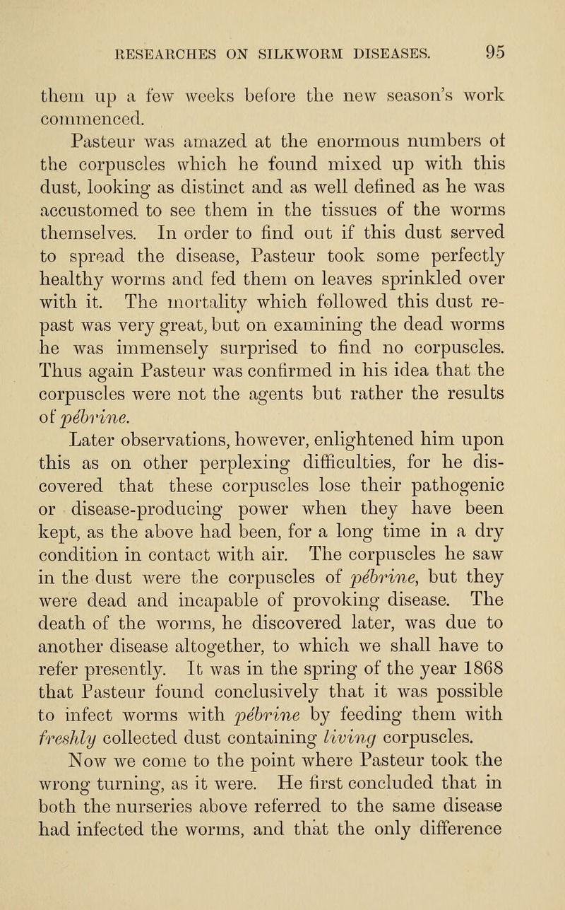 them up a tew weeks before the new season's work cornnienced. Pasteur was amazed at the enormous numbers ot the corpuscles which he found mixed up with this dust, looking as distinct and as well defined as he was accustomed to see them in the tissues of the worms themselves. In order to find out if this dust served to spread the disease, Pasteur took some perfectly healthy worms and fed them on leaves sprinkled over with it. The mortality which followed this dust re- past was very great, but on examining the dead worms he was immensely surprised to find no corpuscles. Thus again Pasteur was confirmed in his idea that the corpuscles were not the agents but rather the results o\^ pehrine. Later observations, however, enlightened him upon this as on other perplexing difficulties, for he dis- covered that these corpuscles lose their pathogenic or disease-producing power when they have been kept, as the above had been, for a long time in a dry condition in contact with air. The corpuscles he saw in the dust were the corpuscles of pehrine, but they were dead and incapable of provoking disease. The death of the worms, he discovered later, was due to another disease altogether, to which we shall have to refer presently. It was in the spring of the year 1868 that Pasteur found conclusively that it was possible to infect worms with pebrine by feeding them with freshly collected dust containing living corpuscles. Now we come to the point where Pasteur took the wrong turning^, as it were. He first concluded that in both the nurseries above referred to the same disease had infected the worms, and that the only difference