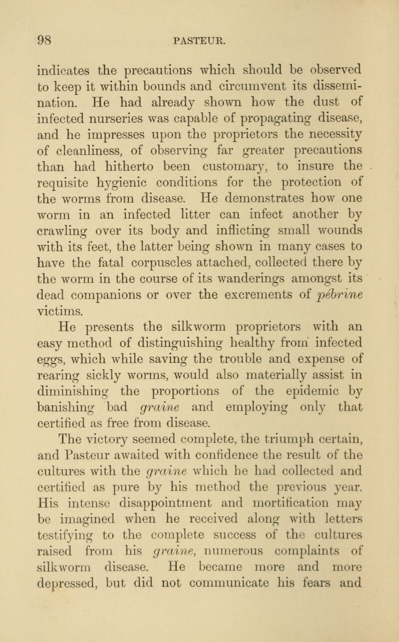 indicates the precautions which, should be observed to keep it within bounds and circumvent its dissemi- nation. He had already shown how the dust of infected nurseries was capable of propagating disease, and he impresses upon the proprietors the necessity of cleanliness, of observing far greater precautions than had hitherto been customary, to insure the requisite hygienic conditions for the protection of the worms from disease. He demonstrates how one worm in an infected litter can infect another by crawling over its body and inflicting small wounds with its feet, the latter being shown in many cases to have the fatal corpuscles attached, collected there by the worm in the course of its wanderings amongst its dead companions or over the excrements of iiebvine victims. He presents the silkworm proprietors with an easy method of distinguishing healthy from' infected eggs, which while saving the trouble and expense of rearing sickly worms, would also materially assist in diminishing the proportions of the epidemic by banishing bad graine and employing only that certified as free from disease. The victory seemed complete, the triumph certain, and Pasteur awaited with confidence the result of the cultures with the graine which be had collected and certified as pure by his method the previous year. His intense disappointment and mortification may be imagined when he received along with letters testifying to the complete success of the cultures raised from his graine, numerous complaints of silkworm disease. He became more and more depressed, but did not communicate his fears and