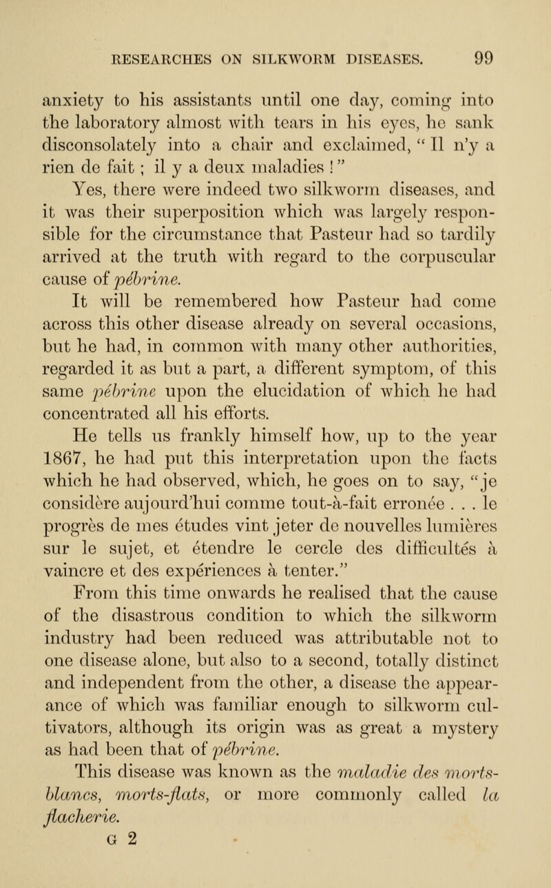 anxiety to his assistants until one day, coming into the laboratory almost with tears in his eyes, he sank disconsolately into a chair and exclaimed,  II n'y a rien de fait ; il y a deux maladies ! Yes, there were indeed two silkworm diseases, and it was their superposition which was largely respon- sible for the circumstance that Pasteur had so tardily arrived at the truth with regard to the corpuscular cause of pehrine. It will be remembered how Pasteur had come across this other disease already on several occasions, but he had, in connnon with many other authorities, regarded it as but a part, a different symptom, of this same pebrine upon the elucidation of which he had concentrated all his efforts. He tells us frankly himself how, up to the year 1867, he had put this interpretation upon the facts which he had observed, which, he goes on to say, je considcre aujourd'hui comme tout-a-fait erronee . . . le progres de mes etudes vint Jeter do nouvelles lumieres sur le sujet, et etendre le cercle des difficultes a vaincre ot des experiences a tenter. From this time onwards he realised that the cause of the disastrous condition to which the silkworm industry had been reduced was attributable not to one disease alone, but also to a second, totally distinct and independent from the other, a disease the appear- ance of which was familiar enough to silkworm cul- tivators, although its origin was as great a mystery as had been that of pebrine. This disease was known as the maladie des viorts- blancs, morts-flats, or more commonly called la flacherie. G 2