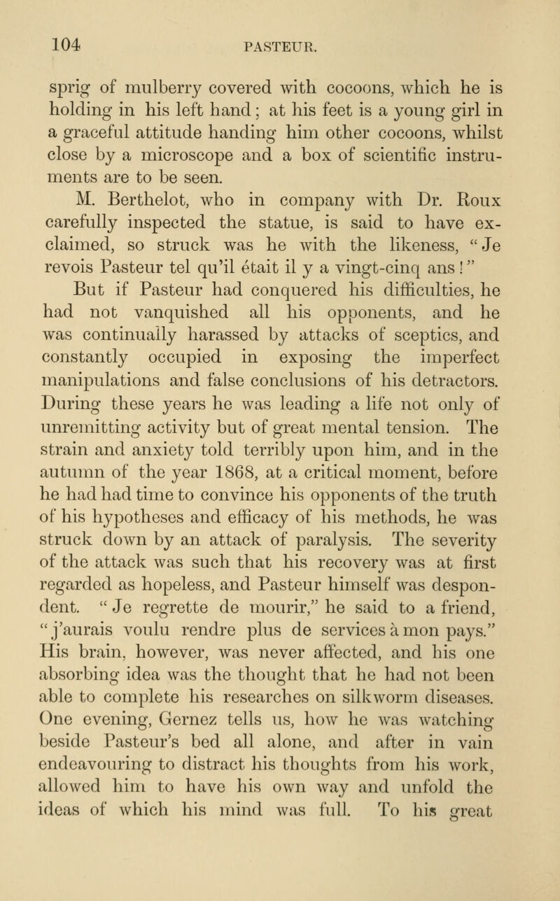 sprig of mulberry covered with cocoons, which he is holding in his left hand; at his feet is a young girl in a graceful attitude handing him other cocoons, whilst close by a microscope and a box of scientific instru- ments are to be seen. M. Berthelot, who in company with Dr. Roux carefully inspected the statue, is said to have ex- claimed, so struck was he with the likeness,  Je revois Pasteur tel qu'il etait il y a vingt-cinq ans ! But if Pasteur had conquered his difficulties, he had not vanquished all his opponents, and he was continually harassed by attacks of sceptics, and constantly occupied in exposing the imperfect manipulations and false conclusions of his detractors. During these years he was leading a life not only of unremitting activity but of great mental tension. The strain and anxiety told terribly upon him, and in the autumn of the year 1868, at a critical moment, before he had had time to convince his opponents of the truth of his hypotheses and efficacy of his methods, he was struck down by an attack of paralysis. The severity of the attack was such that his recovery was at first regarded as hopeless, and Pasteur himself was despon- dent.  Je regrette de mourir, he said to a friend, j'aurais voulu rendre plus de services a mon pays. His brain, however, was never affected, and his one absorbing idea was the thought that he had not been able to complete his researches on silkworm diseases. One evening, Gernez tells us, how he was watching beside Pasteur's bed all alone, and after in vain endeavouring to distract his thoughts from his work, allowed him to have his own way and unfold the ideas of which his mind was full. To his great