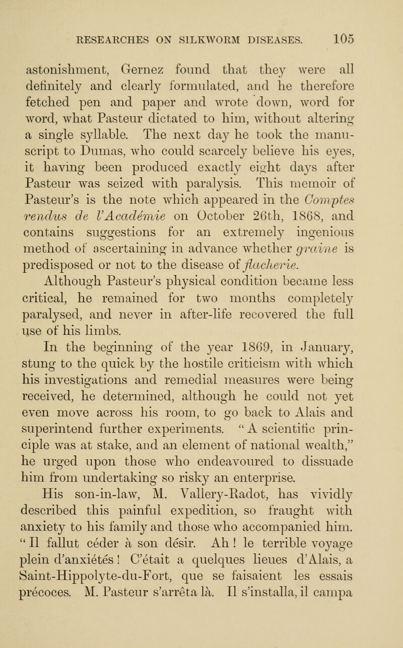 astonishment, Gernez found that they were all definitely and clearly formulated, and he therefore fetched pen and paper and wrote down, word for w^ord, what Pasteur dictated to him, w^ithout altering a single S3dlable. The next day he took the manu- script to Dumas, w^ho could scarcely believe his eyes, it havmg been produced exactly eight days after Pasteur was seized wdth paralysis. This memoir of Pasteur's is the note which appeared in the Compfes rendus de VAcadeinie on October 26th, 1868, and contains suggestions for an extremely ingenious method of ascertaining in advance whether grame is predisposed or not to the disease oi jiacherie. Although Pasteur's physical condition became less critical, he remained for two months completely paralysed, and never in after-life recovered the full qse of his limbs. In the beginning of the year 1869, in January, stung to the quick by the hostile criticism with which his investio'ations and remedial measures were being received, he determined, although he could not yet even move across his room, to go back to Alais and superintend further experiments.  A scientific prin- ciple was at stake, and an element of national wealth, he urged upon those who endeavoured to dissuade him from undertaking so risky an enterprise. His son-in-law, M. Yallery-Radot, has vividly described this painful expedition, so fraught with anxiety to his family and those who accompanied him.  II fallut ceder a son desir. Ah ! le terrible voyage plein d'anxietes ! C'etait a quelques lieues d'Alais, a Saint-Hippolyte-du-Fort, que se faisaient les essais precoces. M. Pasteur s'arreta la. II s'installa, il campa