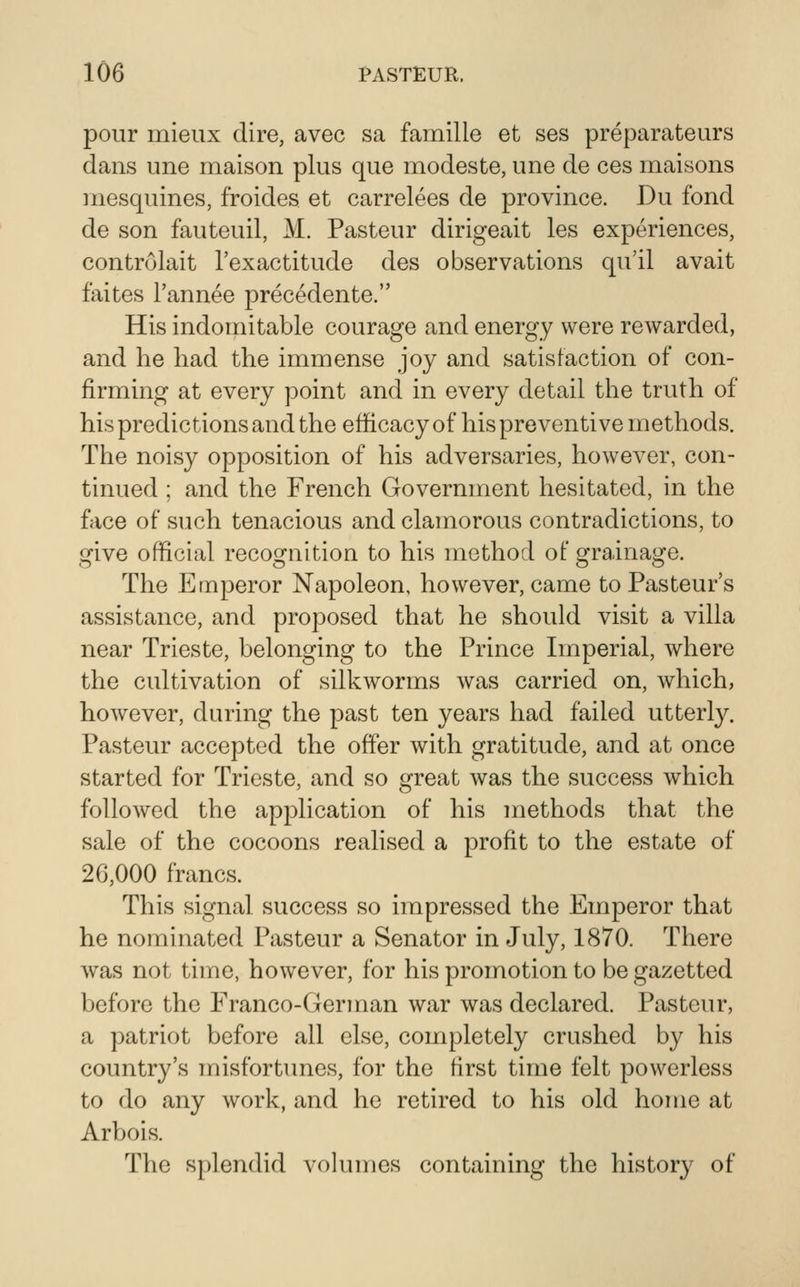 pour mieux dire, avec sa famille et ses preparateurs dans une maison plus que modeste, une de ces maisons mesquines, froides et carrelees de province. Du fond de son fauteuil, M. Pasteur dirigeait les experiences, controlait I'exactitude des observations qu'il avait faites Tannee precedente. His indomitable courage and energy were rewarded, and lie had the immense joy and satisfaction of con- firming at every point and in every detail the truth of his predictions and the efficacy of his preventive methods. The noisy opposition of his adversaries, however, con- tinued ; and the French Government hesitated, in the face of such tenacious and clamorous contradictions, to give official recognition to his method of grainage. The Emperor Napoleon, however, came to Pasteur's assistance, and proposed that he should visit a villa near Trieste, belonging to the Prince Imperial, where the cultivation of silkworms was carried on, which, however, during the past ten years had failed utterly. Pasteur accepted the offer with gratitude, and at once started for Trieste, and so great was the success which followed the application of his methods that the sale of the cocoons realised a profit to the estate of 26,000 francs. This signal success so impressed the Emperor that he nominated Pasteur a Senator in July, 1870. There was not time, however, for his promotion to be gazetted before the Franco-German war was declared. Pasteur, a patriot before all else, completely crushed by his country's misfortunes, for the first time felt powerless to do any work, and he retired to his old home at Arbois. The splendid vohunes containing the history of