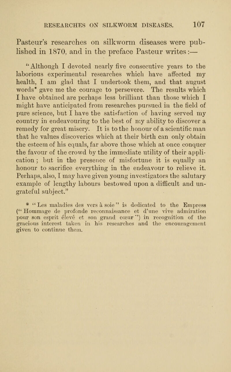 Pasteur's researches on silkworm diseases were pub- lished in 1870, and in the preface Pasteur writes:— Altlioiigli I devoted nearly five consecutive years to the laborious experimental researches which have affected my health, I am glad that I undertook them, and that august words* gave me the courage to persevere. The results which I have obtained are perhaps less brilliant than those which I might have anticipated from researches pursued in the field of pure science, but I have the satisfaction of having served my country in endeavouring to the best of my ability to discover a remedy for great misery. It is to the honour of a scientific man that he values discoveries which at their birth can only obtain the esteem of his equals, far above those which at once conquer the favour of the crowd by the immediate utility of their appli- cation ; but in the presence of misfortune it is equally an honour to sacrifice everything in the endeavour to relieve it. Perhaps, also, T may have given young investigators the salutary example of lengthy labours bestowed upon a difficult and un- grateful subject. *  Les maladies des versasoie is dedicated to the Empress ( Hommage de profonde reconnaissance et d'nne vive admiration pour son esprit eleve et son grand Cffiur '') in recognition of the gracious interest taken in his researches and the encouragement o'iven to continue them.