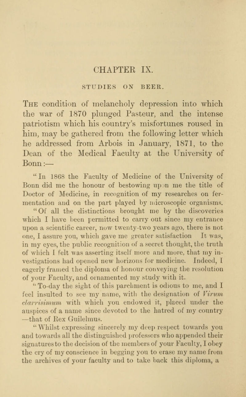 CHAPTER IX. STUDIES OX BEER. The condition of melancholy depression into which the war of 1870 plunged Pasteur, and the intense patriotism which his country's misfortunes roused in him, may be gathered from the following letter which he addressed from Arbois in January, 1871, to the Dean of the Medical Faculty at the University of Bonn:— 111 1868 the Faculty of Medicine of the University of Bonn did me the honour of bestowing up )n me the title of Doctor of Medicine, in rec<ignition of my researches on fer- mentation and on the part played by microscopic organisms. Of all the distinctions brought me by the discoveries which I have l^een permitted to cany out since my entrance upon a scientific career, now twenty-two years ago, there is not one, I assure you, which gave me greater satisfaction It was, in mj^ eyes, the public recognition of a secret thought, the trnth of which I felt was asserting itself more and more, that my in- vestigations had opened new horizons for medicine. Indeed, I eagerly framed the diploma of honour conveying the resolution of your Faculty, and ornamented my study with it.  To-day the sight of this parchment is odious to me, and I feel insulted to see my name, with the designation of Virwn darrimiium with which you endowed it, placed under the auspices of a name since devoted to the hatred of my country —that of Ptex Guilelmus. Whilst expressing sincerely my deep respect towards you and towards all the distinguished i)rofessors who appended their signatures to the decision of the members of your Faculty, I obey the cry of my conscience in begging you to erase my name from the archives of your faculty and to take back this di[)loma, a