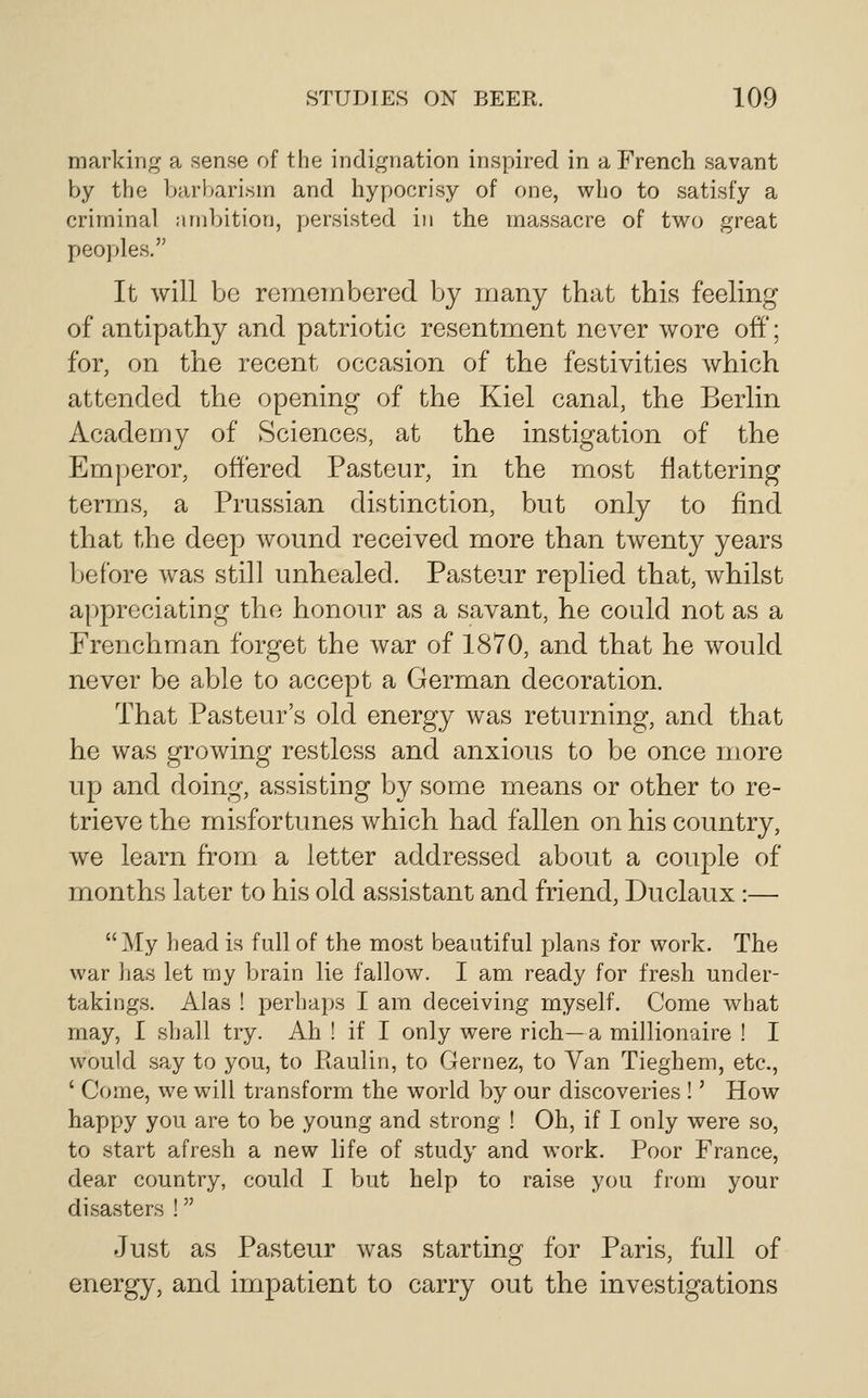 marking a sense of the indignation inspired in a French savant by the barbarism and hypocrisy of one, who to satisfy a criminal ambition, persisted in the massacre of two great peoples. It will bo remembered by many that this feeHng of antipathy and patriotic resentment never wore off; for, on the recent occasion of the festivities which attended the opening of the Kiel canal, the Berlin Academy of Sciences, at the instigation of the Emperor, offered Pasteur, in the most flattering terms, a Prussian distinction, but only to find that the deep wound received more than twenty years before was still unhealed. Pasteur replied that, whilst appreciating the honour as a savant, he could not as a Frenchman forget the war of 1870, and that he would never be able to accept a German decoration. That Pasteur's old energy was returning, and that he was growing restless and anxious to be once more up and doing, assisting by some means or other to re- trieve the misfortunes which had fallen on his country, we learn from a letter addressed about a couple of months later to his old assistant and friend, Duclaux:— My head is full of the most beautiful plans for work. The war ]jas let my brain lie fallow. I am ready for fresh under- takings. Alas ! XJerhaps I am deceiving myself. Come what may, I shall try. Ah ! if I only were rich—a millionaire ! I would say to you, to Ptaulin, to Gernez, to Van Tieghem, etc., ' Come, we will transform the world by our discoveries !' How happy you are to be young and strong ! Oh, if I only were so, to start afresh a new life of study and work. Poor France, dear country, could I but help to raise you from your disasters ! Just as Pasteur was starting for Paris, full of energy, and impatient to carry out the investigations