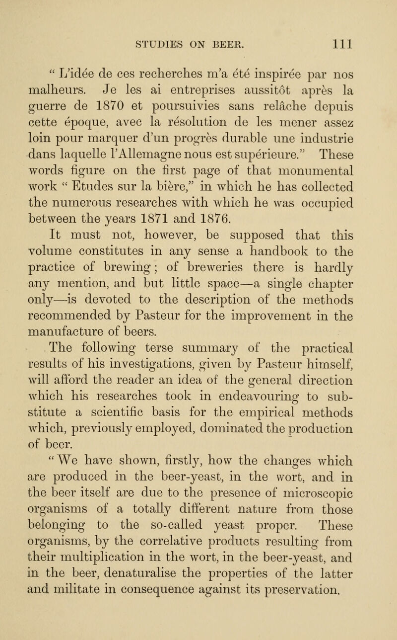  L'idee de ces recherches m'a ete inspiree par nos malheurs. Je les ai entreprises aussitot apres la guerre de 1870 et poursuivies sans relPiche depiiis cette epoque, avec la resolution de les mener assez loin pour marquer d'un progres durable une industrie dans laquelle 1'Aliemagne nous estsuperieure. These words figure on the first page of that monumental work  Etudes sur la biere, in which he has collected the numerous researches with which he was occupied between the years 1871 and 1876. It must not, however, be supposed that this volume constitutes in any sense a handbook to the practice of brcAving; of breweries there is hardly any mention, and but little space—a single chapter only—is devoted to the description of the methods recommended by Pasteur for the improvement in the manufacture of beers. The following terse summary of the practical results of his investigations, given by Pasteur himself, will afford the reader an idea of the general direction which his researches took in endeavouring to sub- stitute a scientific basis for the empirical methods which, previously employed, dominated the production of beer. We have shown, firstly, how the changes which are produced in the beer-yeast, in the wort, and in the beer itself are due to the presence of microscopic organisms of a totally different nature from those belonging to the so-called yeast proper. These organisms, by the correlative products resulting from their multiplication in the wort, in the beer-yeast, and in the beer, denaturalise the properties of the latter and militate in consequence against its preservation.