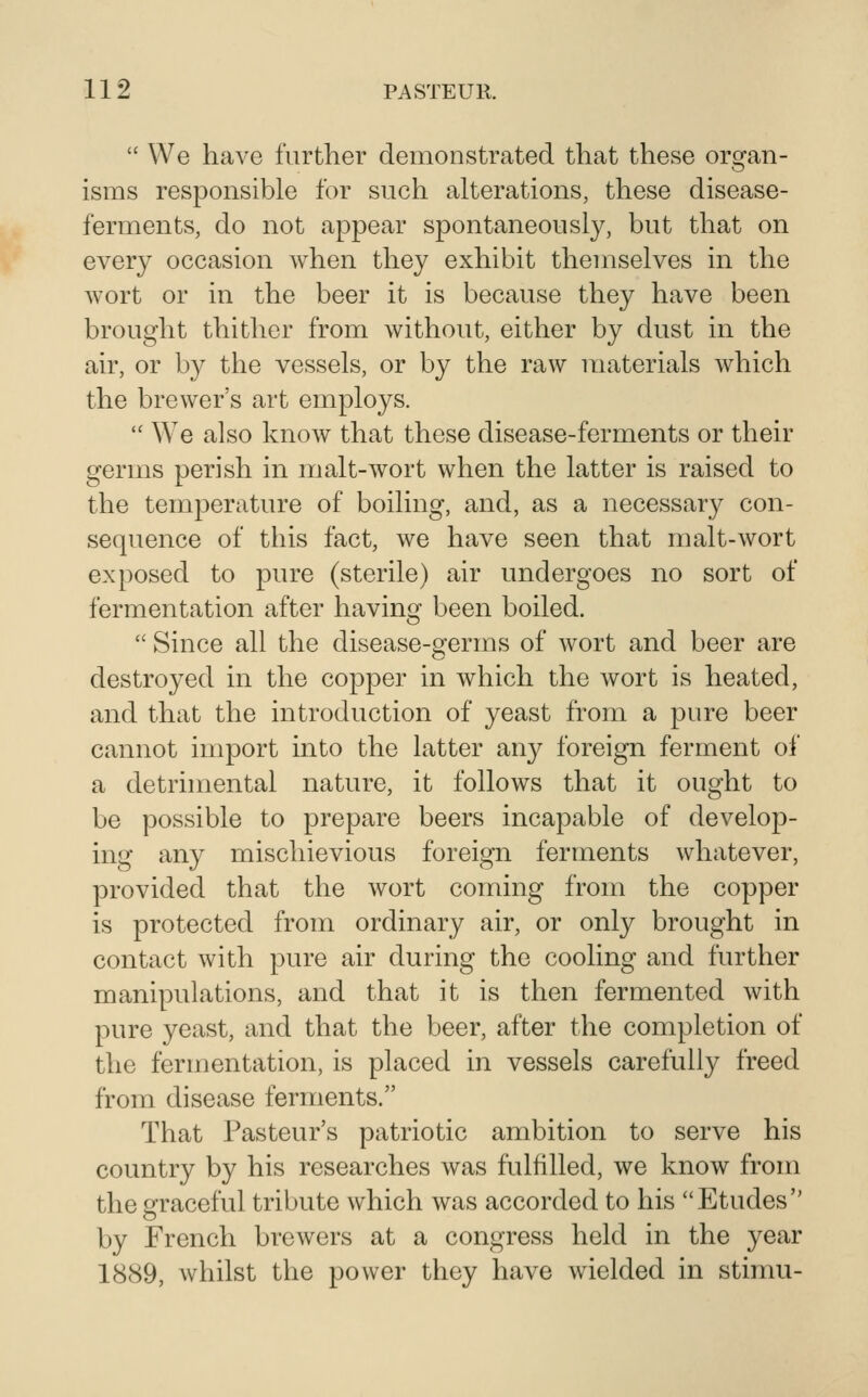  We have further demonstrated that these organ- isms responsible for such alterations, these disease- ferments, do not appear spontaneously, but that on every occasion when they exhibit themselves in the wort or in the beer it is because they have been brought thither from without, either by dust in the air, or by the vessels, or by the raw materials which the brewer's art employs.  We also know that these disease-ferments or their germs perish in malt-wort when the latter is raised to the temperature of boiling, and, as a necessary con- sequence of this fact, we have seen that malt-wort exposed to pure (sterile) air undergoes no sort of fermentation after having been boiled.  Since all the disease-germs of wort and beer are destroyed in the copper in which the wort is heated, and that the introduction of yeast from a pure beer cannot import into the latter any foreign ferment of a detrimental nature, it follows that it ought to be possible to prepare beers incapable of develop- ing any mischievious foreign ferments whatever, provided that the wort coming from the copper is protected from ordinary air, or only brought in contact with pure air during the cooling and further manipulations, and that it is then fermented with pure yeast, and that the beer, after the completion of the fermentation, is placed in vessels carefully freed from disease ferments. That Pasteur's patriotic ambition to serve his country by his researches was fulfilled, we know from the graceful tribute which was accorded to his Etudes by French brewers at a congress held in the year 1889, whilst the power they have wielded in stimu-