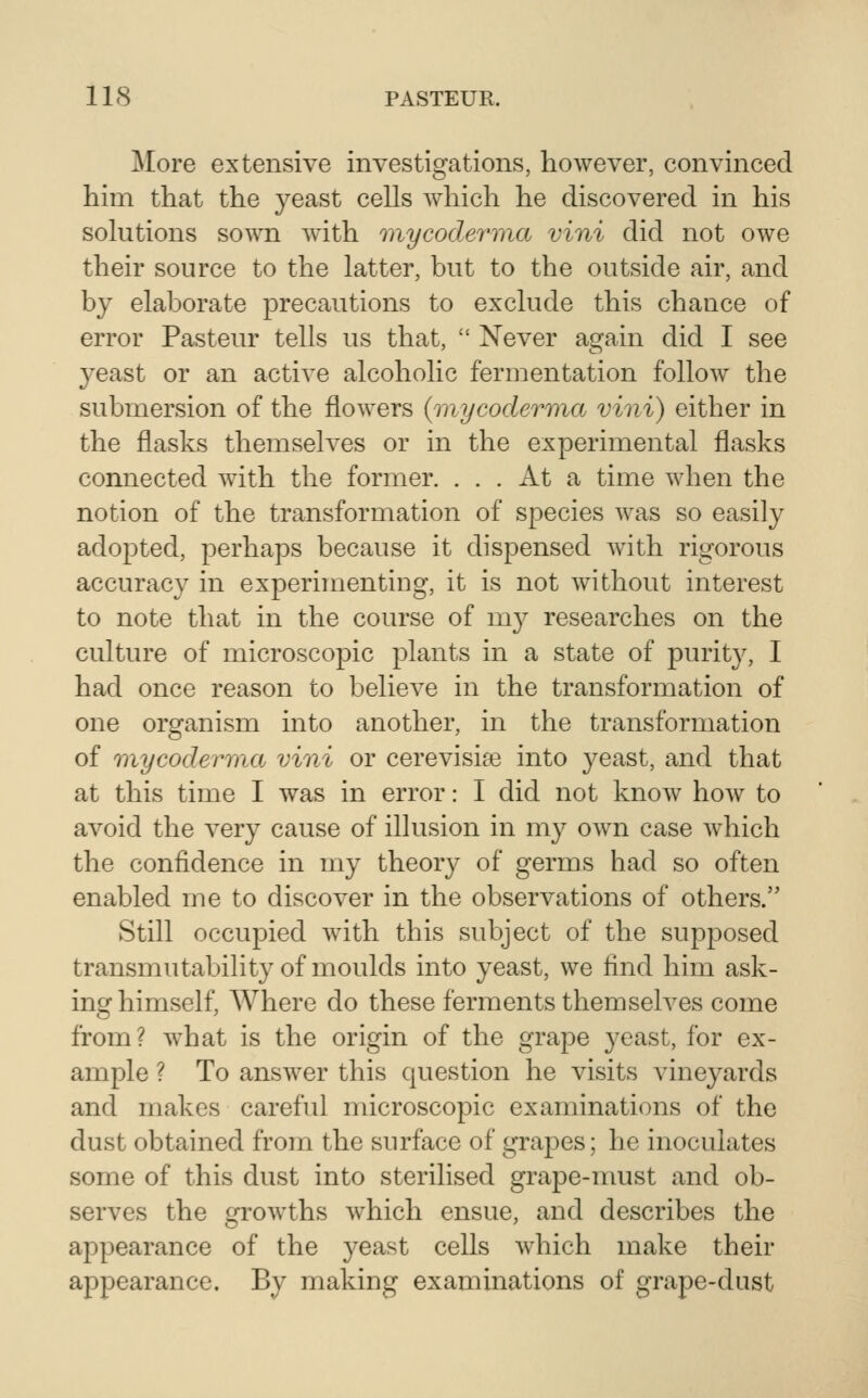 More extensive investigations, however, convinced him that the yeast cells which he discovered in his solutions soAvn with mycoderma vini did not OAve their source to the latter, but to the outside air, and by elaborate precautions to exclude this chance of error Pasteur tells us that,  Never again did I see 3^east or an active alcoholic fermentation follow the submersion of the flowers {mycoderma vini) either in the flasks themselves or in the experimental flasks connected with the former. ... At a time when the notion of the transformation of species was so easily adopted, perhaps because it dispensed with rigorous accuracy in experimenting, it is not without interest to note that in the course of my researches on the culture of microscopic plants in a state of purity, I had once reason to believe in the transformation of one organism into another, in the transformation of inycoderma vini or cerevisia^ into j^east, and that at this time I was in error: 1 did not know hoAv to avoid the very cause of illusion in my own case which the confidence in my theory of germs had so often enabled me to discover in the observations of others. Still occupied with this subject of the supposed transmutability of moulds into yeast, we find him ask- ing himself, Where do these ferments themselves come from? what is the origin of the grape yeast, for ex- ample ? To answer this question he visits vineyards and makes careful microscopic examinations of the dust obtained from the surface of grapes; he inoculates some of this dust into sterilised grape-must and ob- serves the growths which ensue, and describes the appearance of the yeast cells which make their appearance. By making examinations of grape-dust