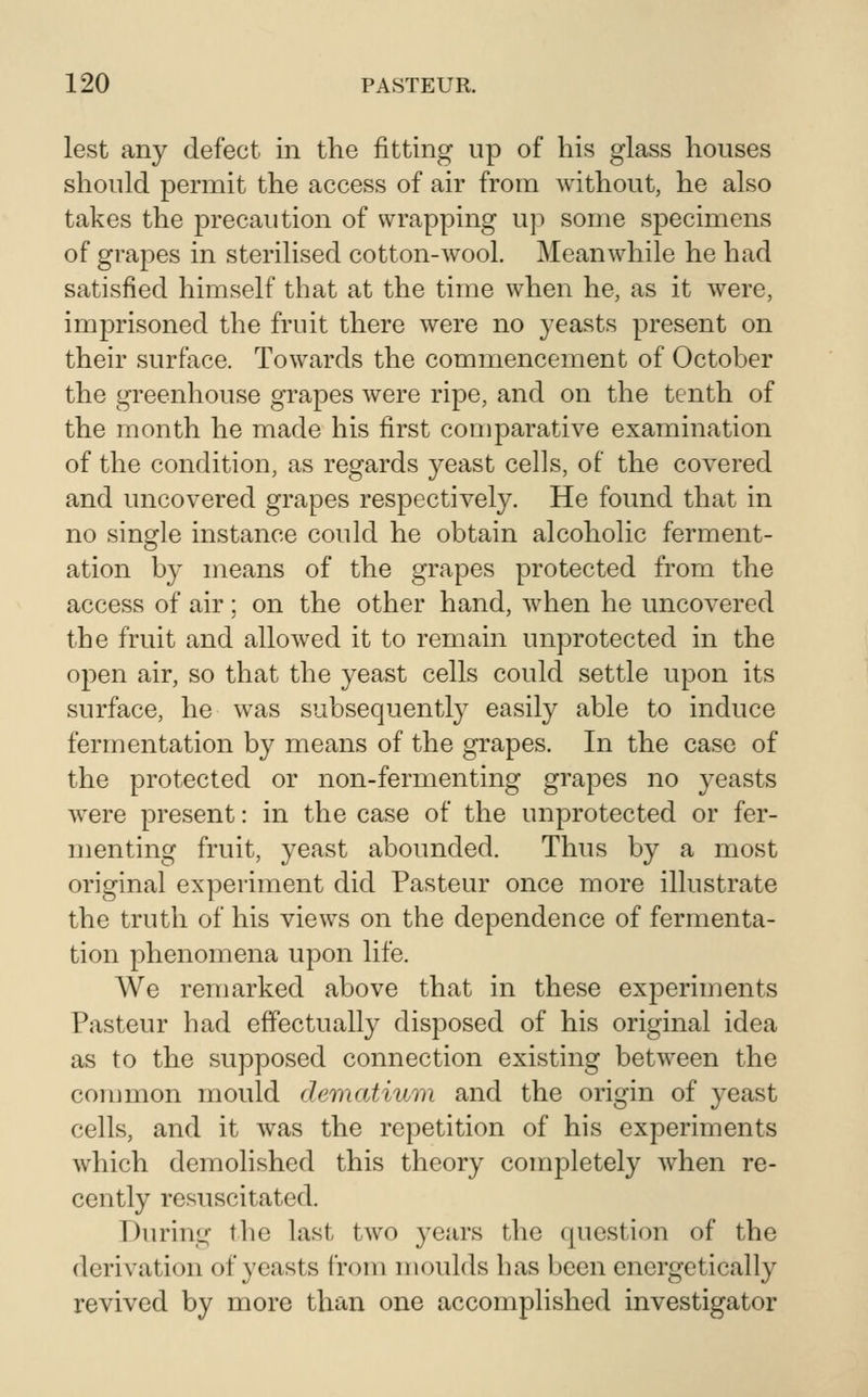 lest any defect in the fitting up of his glass houses should permit the access of air from without, he also takes the precaution of wrapping up some specimens of grapes in sterilised cotton-wool. Meanwhile he had satisfied himself that at the time when he, as it were, imprisoned the fruit there were no yeasts present on their surface. Towards the commencement of October the greenhouse grapes were ripe, and on the tenth of the month he made his first comparative examination of the condition, as regards yeast cells, of the covered and uncovered grapes respectively. He found that in no single instance could he obtain alcoholic ferment- ation by means of the grapes protected from the access of air; on the other hand, when he uncovered the fruit and allowed it to remain unprotected in the open air, so that the yeast cells could settle upon its surface, he was subsequently easily able to induce fermentation by means of the grapes. In the case of the protected or non-fermenting grapes no yeasts were present: in the case of the unprotected or fer- menting fruit, yeast abounded. Thus by a most original experiment did Pasteur once more illustrate the truth of his views on the dependence of fermenta- tion phenomena upon life. We remarked above that in these experiments Pasteur had effectually disposed of his original idea as to the supposed connection existing between the common mould dematium and the origin of yeast cells, and it was the repetition of his experiments which demolished this theory completely Avhen re- cently resuscitated. During the last two years the question of the derivation of yeasts from moulds has been energetically revived by more than one accomplished investigator