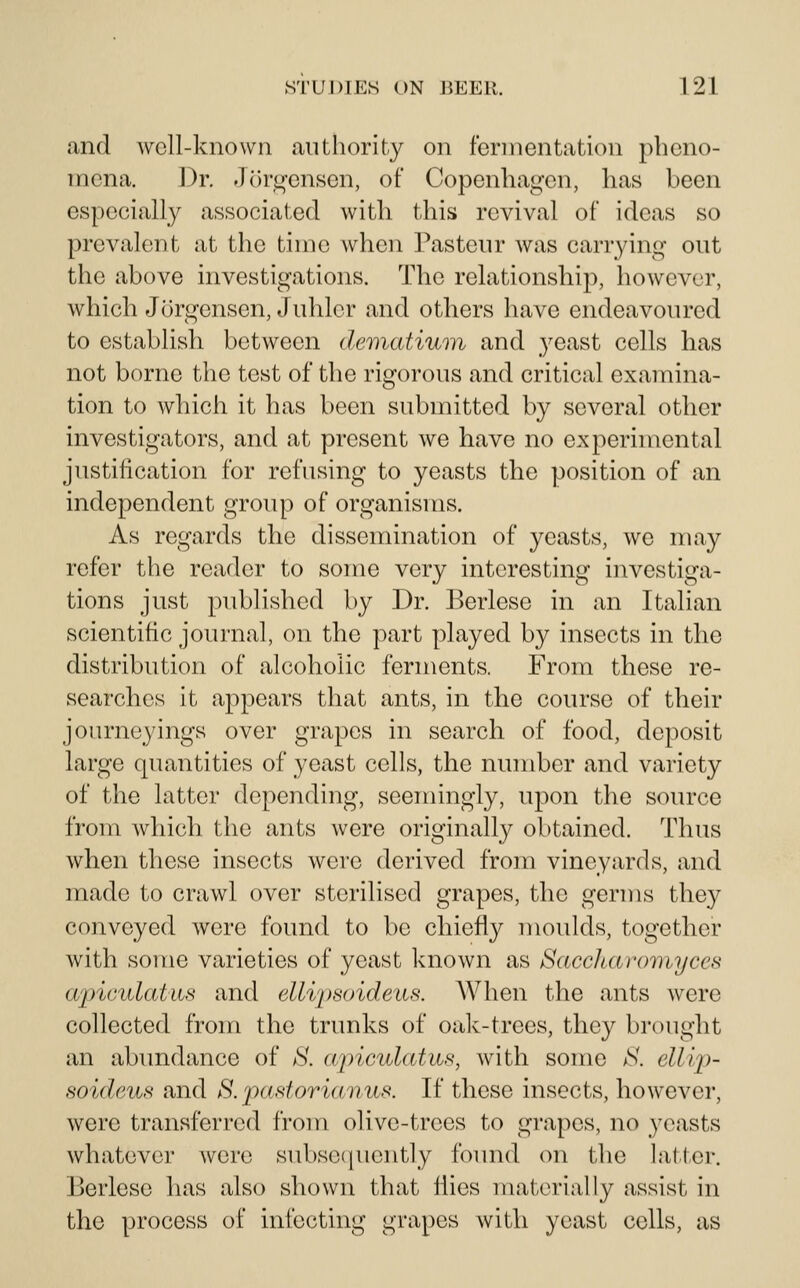 and well-known authority on fermentation pheno- mena. ])r. Jorgensen, of Copenhagen, has been especially associated with this revival of ideas so prevalent at the time when Pasteur was carrying out the above investigations. The relationship, however, which Jorgensen, J uhlcr and others have endeavoured to establish between dematiuon and yeast cells has not borne the test of the rigorous and critical examina- tion to which it has been submitted by several other investigators, and at present we have no experimental justification for refusing to yeasts the position of an independent group of organisms. As regards the dissemination of yeasts, we may refer the reader to some very interesting investiga- tions just published by Dr. Berlesc in an Italian scientific journal, on the part played by insects in the distribution of alcoholic ferments. From these re- searches it appears that ants, in the course of their journeyings over grapes in search of food, deposit large quantities of yeast cells, the number and variety of the latter depending, seemingly, upon the source from which the ants were originally obtained. Thus when these insects were derived from vineyards, and made to crawl over sterilised grapes, the germs they conveyed were found to be chiefly moulds, together with some varieties of yeast known as Saccharoniyces apiculatus and elli'psoideus. When the ants were collected from the trunks of oak-trees, they brought an abundance of 8. cqnculatus, with some aS\ ellijJ- soideuH and 8. pastorianus. If these insects, however, were transferred from olive-trees to grapes, no yeasts whatever were subsequently foimd on the latter. Berlcse lias also shown that flies materially assist in the process of infecting grapes with yeast cells, as