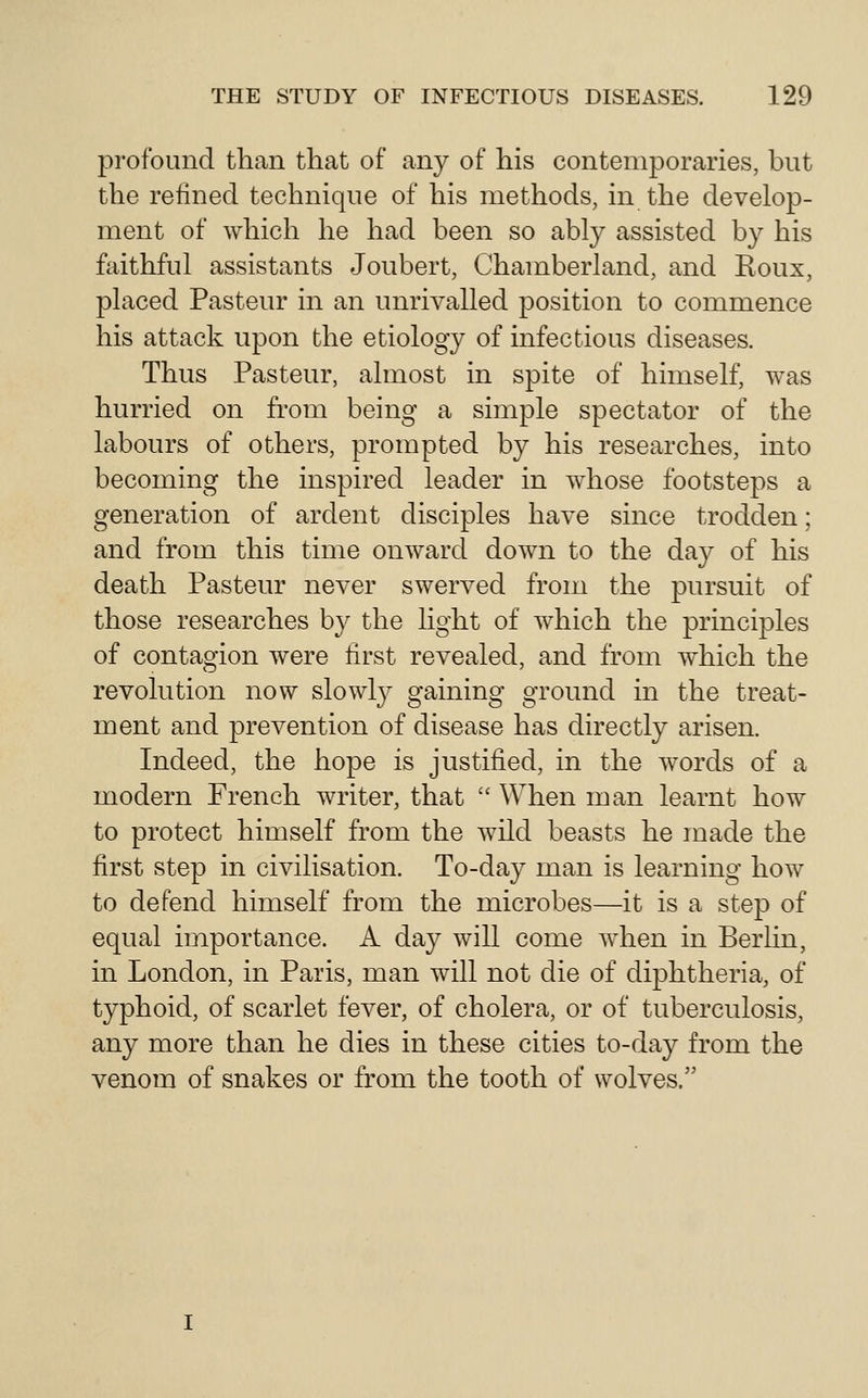 profound than that of any of his contemporaries, but the refined technique of his methods, in the develop- ment of which he had been so ably assisted by his faithful assistants Joubert, Chamberland, and Roux, placed Pasteur in an unrivalled position to commence his attack upon the etiology of infectious diseases. Thus Pasteur, almost in spite of himself, was hurried on from being a simple spectator of the labours of others, prompted by his researches, into becoming the inspired leader in whose footsteps a generation of ardent disciples have since trodden; and from this time onward down to the day of his death Pasteur never swerved from the pursuit of those researches by the light of which the principles of contagion were first revealed, and from which the revolution now slowly gaining ground in the treat- ment and prevention of disease has directly arisen. Indeed, the hope is justified, in the words of a modern French writer, that  When man learnt how to protect himself from the wild beasts he made the first step in civilisation. To-day man is learning how to defend himself from the microbes—it is a step of equal importance. A day will come when in Berhn, in London, in Paris, man will not die of diphtheria, of typhoid, of scarlet fever, of cholera, or of tuberculosis, any more than he dies in these cities to-day from the venom of snakes or from the tooth of wolves.