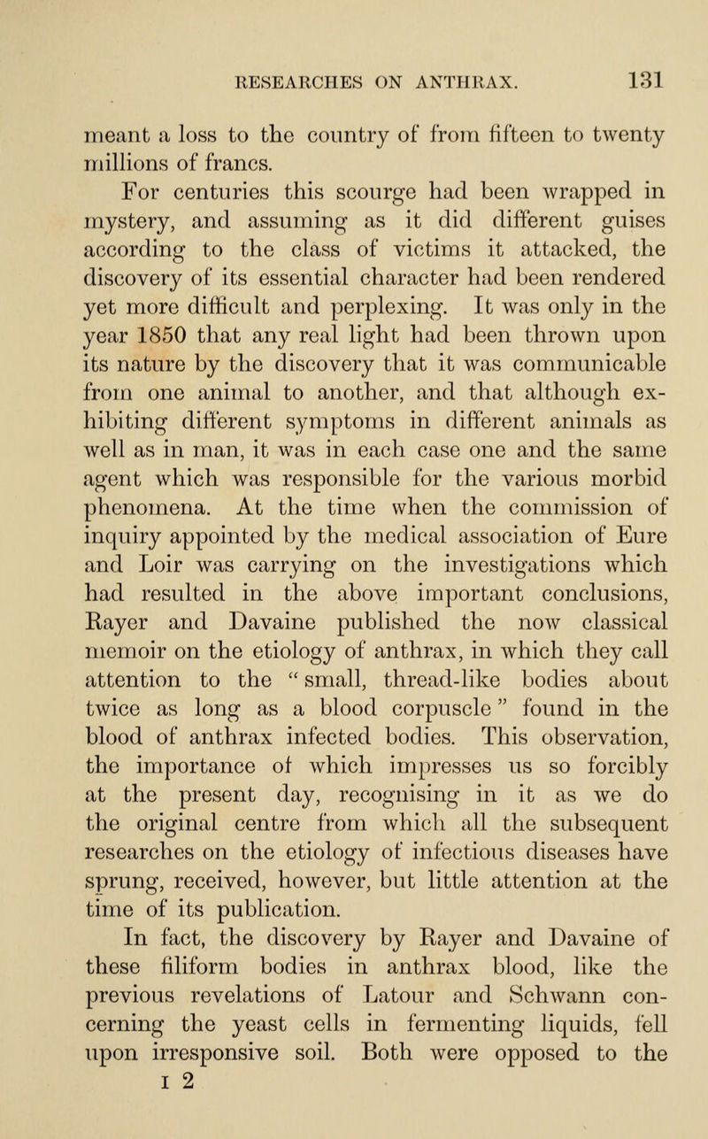 meant a loss to the country of from fifteen to twenty millions of francs. For centuries this scourge had been wrapped in mystery, and assuming as it did different guises according to the class of victims it attacked, the discovery of its essential character had been rendered yet more difficult and perplexing. It was only in the year 1850 that any real light had been thrown upon its nature by the discovery that it was communicable from one animal to another, and that although ex- hibiting different symptoms in different animals as well as in man, it was in each case one and the same agent which was responsible for the various morbid phenomena. At the time when the commission of inquiry appointed by the medical association of Eure and Loir was carrying on the investigations which had resulted in the above important conclusions, Rayer and Davaine published the now classical memoir on the etiology of anthrax, in which they call attention to the  small, thread-like bodies about twice as long as a blood corpuscle found in the blood of anthrax infected bodies. This observation, the importance of which impresses us so forcibly at the present day, recognising in it as we do the original centre from which all the subsequent researches on the etiology of infectious diseases have sprung, received, however, but little attention at the time of its publication. In fact, the discovery by Rayer and Davaine of these filiform bodies in anthrax blood, like the previous revelations of Latour and Schwann con- cerning the yeast cells in fermenting liquids, fell upon irresponsive soil. Both were opposed to the I 2