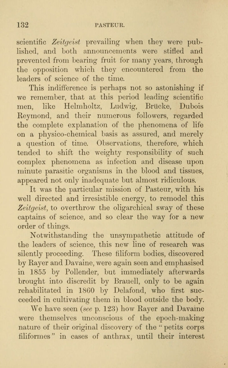 scientific Zeitgeist prevailing when they were pub- Hshed, and both announcements were stifled and prevented from bearing fruit for many years, through the opposition which they encountered from the leaders of science of the time. This indift'erence is perhaps not so astonishing if we remember, that at this period leading scientific men, like Helmholtz, Ludwig, Brticke, Dubois Reymond, and their numerous followers, regarded the complete explanation of the phenomena of life on a physico-chemical basis as assured, and merely a question of time. Observations, therefore, which tended to shift the weighty responsibility of such complex phenomena as infection and disease upon minute parasitic organisms in the blood and tissues, appeared not only inadequate but almost ridiculous. It was the particular mission of Pasteur, with his well directed and irresistible energy, to remodel this Zeitgeist, to overthrow the oligarchical sway of these captains of science, and so clear the way for a new order of things. Notwithstanding the unsympathetic attitude of the leaders of science, this new line of research was silently proceeding. These filiform bodies, discovered by Rayer and Davaine, Avere again seen and emphasised in 1855 by Pollender, but immediately afterwards brought into discredit by Brauell, only to be again rehabilitated in 18G0 by Delafond, who first suc- ceeded in cultivating them in blood outside the body. We have seen (see p. 128) how Rayer and Davaine were themselves unconscious of the epoch-making nature of their original discovery of the  petits corps filiformes in cases of anthrax, until their interest