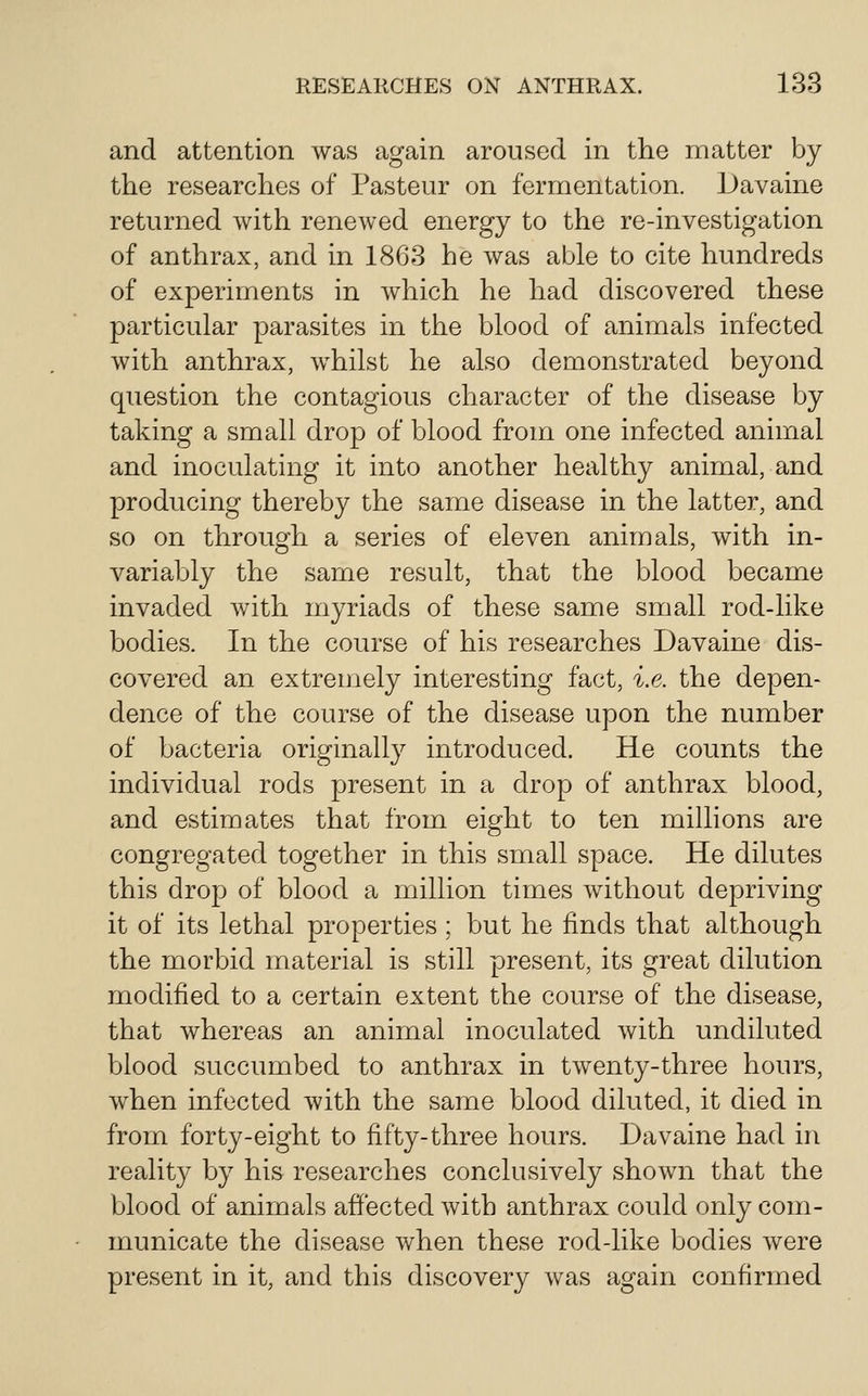 and attention was again aroused in the matter by the researches of Pasteur on fermentation. Davaine returned with renewed energy to the re-investigation of anthrax, and in 1863 he was able to cite hundreds of experiments in which he had discovered these particular parasites in the blood of animals infected with anthrax, whilst he also demonstrated beyond question the contagious character of the disease by taking a small drop of blood from one infected animal and inoculating it into another healthy animal, and producing thereby the saixie disease in the latter, and so on through a series of eleven animals, with in- variably the same result, that the blood became invaded with myriads of these same small rod-like bodies. In the course of his researches Davaine dis- covered an extreuiely interesting fact, i.e. the depen- dence of the course of the disease upon the number of bacteria originally introduced. He counts the individual rods present in a drop of anthrax blood, and estimates that from eight to ten millions are congregated together in this small space. He dilutes this drop of blood a million times without depriving it of its lethal properties ; but he finds that although the morbid material is still present, its great dilution modified to a certain extent the course of the disease, that whereas an animal inoculated with undiluted blood succumbed to anthrax in twenty-three hours, when infected with the same blood diluted, it died in from forty-eight to fifty-three hours. Davaine had in reality by his researches conclusively shown that the blood of animals affected with anthrax could only com- municate the disease when these rod-like bodies were present in it, and this discovery was again confirmed