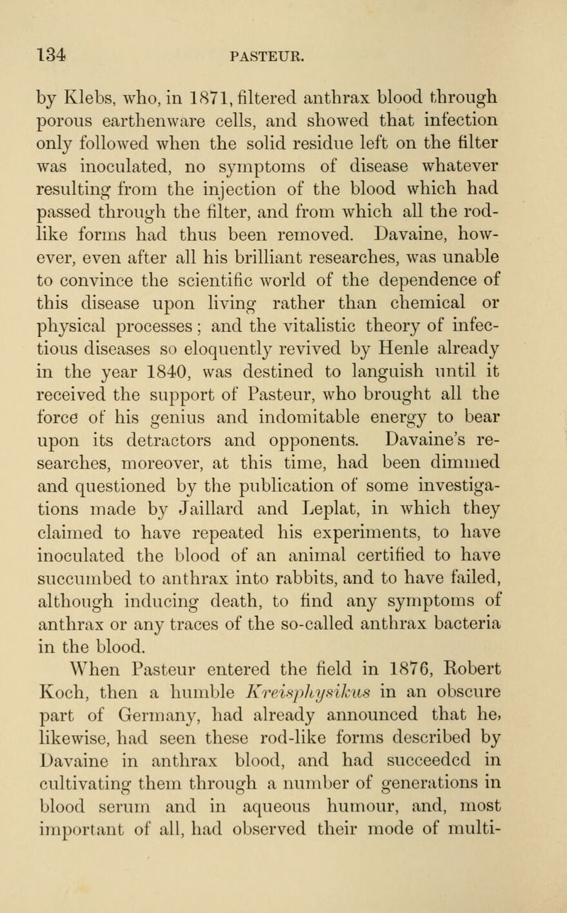 by Klebs, who, in 1871, filtered anthrax blood through porous earthenware cells, and showed that infection only followed when the solid residue left on the filter was inoculated, no symptoms of disease whatever resulting from the injection of the blood which had passed through the filter, and from which all the rod- like forms had thus been removed. Davaine, how- ever, even after all his brilliant researches, was unable to convince the scientific world of the dependence of this disease upon living rather than chemical or physical processes; and the vitalistic theory of infec- tious diseases so eloquently revived by Henle already in the year 1840, was destined to languish until it received the support of Pasteur, who brought all the forcd of his genius and indomitable energy to bear upon its detractors and opponents. Davaine's re- searches, moreover, at this time, had been dimmed and questioned by the publication of some investiga- tions made by Jaillard and Leplat, in which they claimed to have repeated his experiments, to have inoculated the blood of an animal certified to have succumbed to anthrax into rabbits, and to have failed, although inducing death, to find any symptoms of anthrax or any traces of the so-called anthrax bacteria in the blood. When Pasteur entered the field in 1876, Robert Koch, then a humble Krewpliysikiis in an obscure part of Germany, had already announced that he, likewise, had seen these rod-like forms described by Davaine in anthrax blood, and had succeeded in cultivating them through a number of generations in blood serum and in aqueous humour, and, most important of all, had observed their mode of multi-