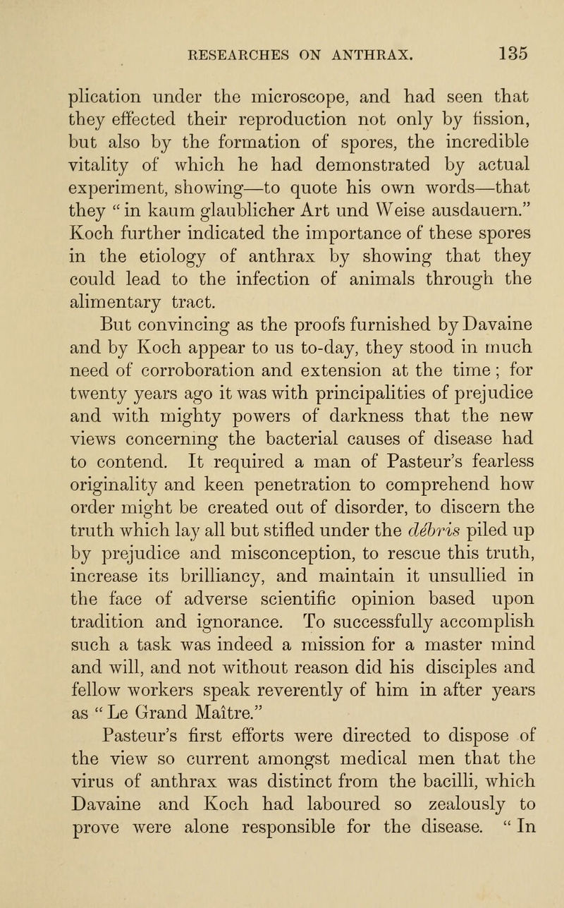 plication under the microscope, and liad seen that they effected their reproduction not only by tission, but also by the formation of spores, the incredible vitality of which he had demonstrated by actual experiment, showing—to quote his own words—that they  in kaum glaublicher Art und Weise ausdauern. Koch further indicated the importance of these spores in the etiology of anthrax by showing that they could lead to the infection of animals through the alimentary tract. But convincing as the proofs furnished byDavaine and by Koch appear to us to-day, they stood in much need of corroboration and extension at the time; for twenty years ago it was with principalities of prejudice and with mighty powers of darkness that the new views concernmg the bacterial causes of disease had to contend. It required a man of Pasteur's fearless originality and keen penetration to comprehend how order mio-ht be created out of disorder, to discern the truth which lay all but stifled under the debris piled up by prejudice and misconception, to rescue this truth, increase its brilliancy, and maintain it unsullied in the face of adverse scientific opinion based upon tradition and ignorance. To successfully accomplish such a task was indeed a mission for a master mind and will, and not without reason did his disciples and fellow workers speak reverently of him in after years as  Le Grand Maitre. Pasteur's first efforts were directed to dispose of the view so current amongst medical men that the virus of anthrax was distinct from the bacilli, which Davaine and Koch had laboured so zealously to prove were alone responsible for the disease.  In