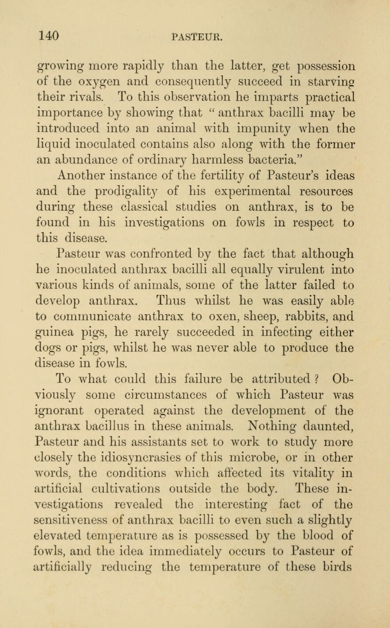 growing more rapidly than the latter, get possession of the oxygen and consequently succeed in starving their rivals. To this observation he imparts practical importance by showing that  anthrax bacilli may be introduced into an animal with impunity Avhen the liquid inoculated contains also along with the former an abundance of ordinary harmless bacteria. Another instance of the fertility of Pasteur's ideas and the prodigality of his experimental resources during these classical studies on anthrax, is to be found in his investigations on fowls in respect to this disease. Pasteur was confronted by the fact that although he inoculated anthrax bacilli all equally virulent into various kinds of animals, sorae of the latter failed to develop anthrax. Thus whilst he was easily able to communicate anthrax to oxen, sheep, rabbits, and guinea pigs, he rarely succeeded in infecting either dogs or pigs, whilst he was never able to produce the disease in fowls. To what could this failure be attributed ? Ob- viously some circumstances of which Pasteur was ignorant operated against the development of the anthrax bacilkis in these animals. Nothing daunted, Pasteur and his assistants set to work to study more closely the idiosyncrasies of this microbe, or in other words, the conditions which aftected its vitality in artificial cultivations outside the body. These in- vestigations revealed the interesting fact of the sensitiveness of anthrax bacilli to even such a slightly elevated temperature as is possessed by the blood of fowls, and the idea immediately occurs to Pasteur of artificially reducing the temperature of these birds