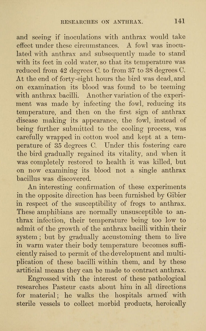 and seeing if inoculations Avith anthrax would take effect under these circumstances. A fowl was inocu- lated with anthrax and subsequently made to stand with its feet in cold water, so that its temperature was reduced from 42 degrees C. to from 37 to 38 degrees C. At the end of forty-eight hours the bird was dead, and on examination its blood was found to be teeming with anthrax bacilli. Another variation of the experi- ment was made by infecting the fowl, reducing its temperature, and then on the first sign of anthrax disease making its appearance, the fowl, instead of being further submitted to the cooling process, was carefully wrapped in cotton wool and kept at a tem- perature of 35 degrees C. Under this fostering care the bird gradually regained its vitality, and when it Avas completely restored to health it Avas killed, but on now examining its blood not a single anthrax bacillus was discovered. An interesting confirmation of these experiments in the opposite direction has been furnished by Gibier in respect of the susceptibility of frogs to anthrax. These amphibians are normally unsusceptible to an- thrax infection, their temperature being too low to admit of the growth of the anthrax bacilli within their system ; but by gradually accustoming them to live in warm Avater their body temperature becomes suffi- ciently raised to permit of the development and multi- plication of these bacilli Avithin them, and by these artificial means they can be made to contract anthrax. Engrossed Avith the interest of these pathological researches Pasteur casts about him in all directions for material; he walks the hospitals armed Avith sterile vessels to collect morbid products, heroically