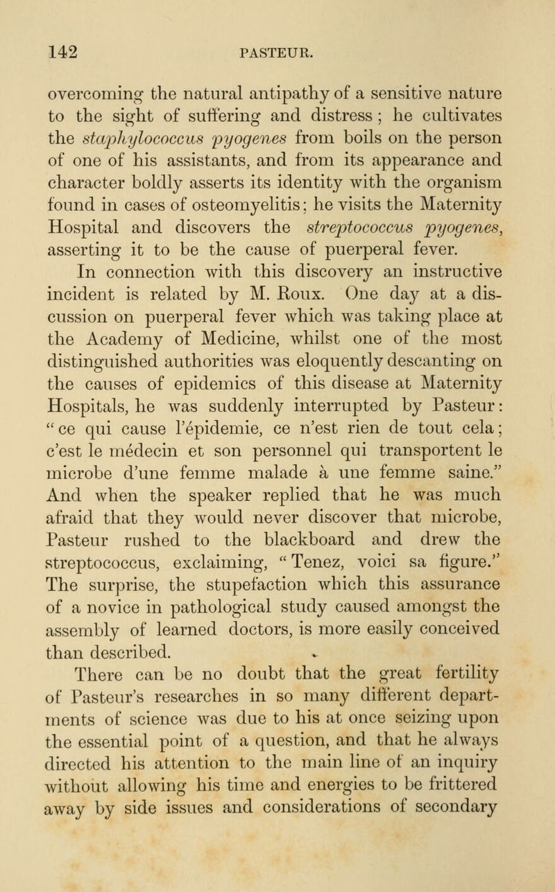 overcoming the natural antipathy of a sensitive nature to the sight of suffering and distress ; he cultivates the staphylococcvis ^pyogenes from boils on the person of one of his assistants, and from its appearance and character boldly asserts its identity with the organism found in cases of osteomyelitis; he visits the Maternity Hospital and discovers the streptococcus pyogenes, asserting it to be the cause of puerperal fever. In connection with this discovery an instructive incident is related by M. Roux. One da}^ at a dis- cussion on puerperal fever which was taking place at the Academy of Medicine, whilst one of the most distinguished authorities was eloquently descanting on the causes of epidemics of this disease at Maternity Hospitals, he was suddenly interrupted by Pasteur: ce qui cause I'epidemie, ce n'est rien de tout cela; c'est le medecin et son personnel qui transportent le microbe d'une femme malade a une femme saine. And when the speaker replied that he was much afraid that they would never discover that microbe, Pasteur rushed to the blackboard and drew the streptococcus, exclaiming,  Tenez, voici sa figure. The surprise, the stupefaction which this assurance of a novice in pathological study caused amongst the assembly of learned doctors, is more easily conceived than described. There can be no doubt that the great fertility of Pasteur's researches in so many different depart- ments of science was due to his at once seizing upon the essential point of a question, and that he always directed his attention to the main line of an inquiry without allowing his time and energies to be frittered away by side issues and considerations of secondary