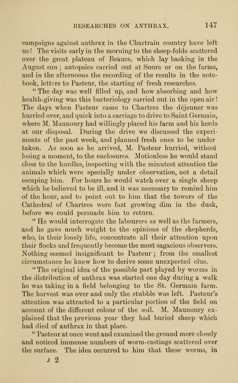 campaigns against antlirax in the Chartrain country have left us! The visits early in the morning to the sheep-folds scattered over the great plateau of Beauce, which lay basking in the August sun ; autopsies carried out at Sours or on the farms, and in the afternoons the recording of the results in the note- V)ook, letters to Pasteur, the starting of fresh researches.  The day was well filled up, and how absorbing and how health-giving was this bacteriology carried out in the open air! The days when Pasteur came to Chartres the dejeuner was hurried over, and quick into a carriage to drive to Saint Germain, where M. Maunoury had willingly placed his farm and his herds at our disposal. During the drive we discussed the experi- ments of the j)ast week, and planned fresh ones to be under taken. As soon as he arrived, M. Pasteur hurried, withoui losing a moment, to the enclosures. Motionless he would stand close to the hurdles, inspecting with the minutest attention the animals which were specially under observation, not a detail escaping him. For hours he would watch over a single sheep which he believed to be ill, and it was necessary to remind him of the hour, and to point out to him that the towers of the Cathedral of Chartres were fast growing dim in the dusk, before we could persuade him to return.  He would interrogate the labourers as well as the farmers, and he gave much weight to the opinions of the shepherds, who, in their lonely life, concentrate all their attention upon their flocks and f recjuently become the most sagacious observers. Nothing seemed insignificant to Pasteur ; from the smallest circumstance he knew how to derive some unexpected clue. The original idea of the possible part played by worms in the distribution of anthrax was started one day during a walk he was taking in a field belonging to the St. Germain farm. The harvest was over and only the stubble was left. Pasteur's attention was attracted to a particular portion of the field on account of the different colour of the soil. M. Maunoury ex- plained that the previous year they had buried sheep which had died of anthrax in that place.  Pasteur at once went and examined the ground more closely and noticed immense numbers of worm-castings scattered over the surface. The idea occurred to him that these worms, in J 2