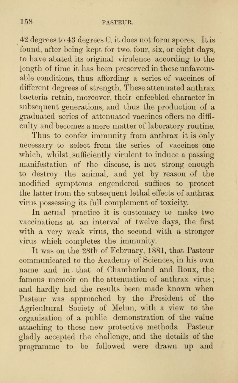 42 degrees to 43 degrees C. it does not form spores. It is found, after being kept for two, four, six, or eight days, to have abated its original virulence according to the length of time it has been preserved in these unfavour- able conditions, thus affording a series of vaccines of different degrees of strength. These attenuated anthrax bacteria retain, moreover, their enfeebled character in subsequent generations, and thus the production of a graduated series of attenuated vaccines offers no diffi- culty and becomes a mere matter of laboratory routine. Thus to confer immunity from anthrax it is only necessary to select from the series of vaccines one which, whilst sufficiently virulent to induce a passing manifestation of the disease, is not strong enough to destroy the animal, and yet by reason of the modified symptoms engendered suffices to protect the latter from the subsequent lethal effects of anthrax virus possessing its full complement of toxicity. In actual practice it is customary to make two vaccinations at an interval of twelve days, the first with a very weak virus, the second with a stronger virus which completes the immunity. It was on the 28th of February, 1881, that Pasteur communicated to the Academy of Sciences, in his own name and in. that of Chamberland and Roux, the famous memoir on the attenuation of anthrax virus; and hardly had the results been made known when Pasteur was approached by the President of the Agricultural Society of Melun, with a view to the organisation of a public demonstration of the value attaching to these new protective methods. Pasteur gladly accepted the challenge, and the details of the programme to be followed were drawn up and