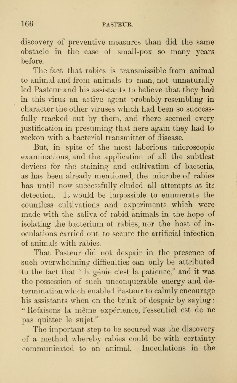 discovery of preventive measures than did the same obstacle in the case of small-pox so many years before. The fact that rabies is transmissible from animal to animal and from animals to man, not unnaturally led Pasteur and his assistants to believe that they had in this virus an active agent probably resembling in character the other viruses which had been so success- fully tracked out by them, and there seemed every justification in presuming that here again they had to reckon with a bacterial transmitter of disease. But, in spite of the most laborious microscopic examinations, and the application of all the subtlest devices for the staining and cultivation of bacteria, as has been already mentioned, the microbe of rabies has until now successfully eluded all attempts at its detection. It would be impossible to enuuierate the countless cultivations and experiments which were made with the saliva of rabid animals in the hope of isolatinsf the bacterium of rabies, nor the host of in- oculations carried out to secure the artificial infection of animals with rabies. That Pasteur did not despair in the presence of such overwhelming difficulties can only be attributed to the fact that  la genie c'est la patience, and it was the possession of such unconquerable energy and de- termination which enabled Pasteur to calndy encourage his assistants when on the brhik of despair by saying:  Refaisons la meme experience, I'essentiel est de ne pas quitter le sujet. The important step to be secured was the discovery of a method whereby rabies could be with certainty communicated to an animal. Inoculations in the