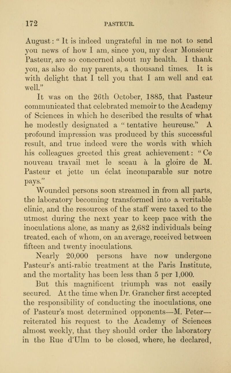 August:  It is indeed ungrateful in me not to send you news of how I am, since you, my dear Monsieur Pasteur, are so concerned about my health. I thank you, as also do my parents, a thousand times. It is with delight that I tell you that I am well and eat well. It was on the 26th October, 1885, that Pasteur commimicated that celebrated memoir to the Acadejiiy of Sciences in which he described the results of what he modestly designated a  tentative heureuse. A profound impression was produced by this successful result, and true indeed were the words with which his colleagues greeted this great achievement:  Ce nouveau travail met le sceau a la gloire de M. Pasteur et jette un eclat incomparable sur notre pays. Wounded persons soon streamed in from all parts, the laboratory becoming transformed into a veritable clinic, and the resources of the staff were taxed to the utmost during the next year to keep pace with the inoculations alone, as many as 2,682 individuals being treated, each of whom, on an average, received between fifteen and twenty inoculations. Nearly 20,000 persons have now undergone Pasteur's anti-rabic treatment at the Paris Institute, and the mortality has been less than 5 per 1,000. But this magnificent triumph was not easily secured. At the time when Dr. Grancher first accepted the responsibility of conducting the inoculations, one of Pasteur's most determined opponents—M. Peter— reiterated his request to the Academy of Sciences almost Aveekly, that they should order the laboratory in the Rue d'Uhn to be closed, where, he declared,