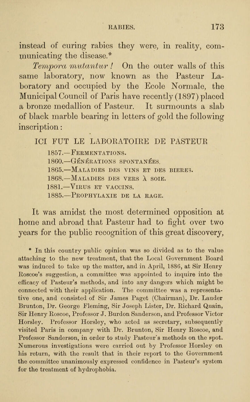 instead of curing rabies they were, in reality, com- municating the disease.^ Tempora mutantur ! On the outer walls of this same laboratory, now known as the Pasteur La- boratory and occupied by the Ecole Normale, the Municipal Council of Paris have recently (1897) placed a bronze medallion of Pasteur. It surmounts a slab of black marble bearing in letters of gold the following inscription: ICI PUT LE LABOUATOIRE DE PASTEUR 1857.—Fermentations. 1800.—Generations spontan^es. 1805.—Maladies des vins et des bieres. 1868.—Maladies des vers 1 soie. 1881.—Virus et vaccins. 1885.—PROniYLAXIE DE LA RAGE. It was amidst the most determined opposition at home and abroad that Pasteur had to fioht over two o years for the pubhc recognition of this great discovery, * In this country public opinion was so divided as to the value attaching to the new treatment, that the Local Government Board was induced to take up the matter, and in April, 1886, at Sir Henry Roscoe's suggestion, a committee was aj)pointed to inquire into the efficacy of Pasteur's methods, and into any dangers which might be connected with their application. The committee was a representa- tive one, and consisted of Sir James Paget (Chairman), Dr. Lauder Brunton, Dr. George Fleming, Sir Joseph Lister, Dr. Richard Quain, Sir Henry Roscoe, Professor J. Burden Sanderson, and Professor Victor Horsley. Professor Horsley, who acted as secretary, subsequently visited Paris in company with Dr. Brunton, Sir Henry Roscoe, and Professor Sanderson, in order to study Pasteur's methods on the spot. Numerous investigations were carried out by Professor Horsley on his return, with the result that in their report to the Government the committee unanimously expressed confidence in Pasteur's system for the treatment of hydrophobia.