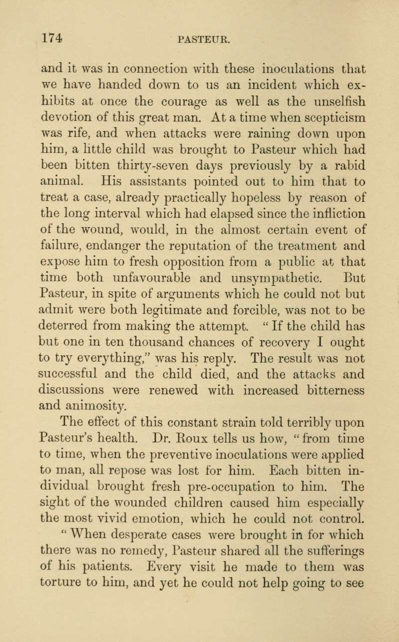 and it was in connection with these inoculations that we have handed down to us an incident which ex- hibits at once the courag^e as well as the unselfish devotion of this great man. At a time Avhen scepticism was rife, and when attacks were raining down upon him, a little child was brought to Pasteur which had been bitten thirty-seven days previously by a rabid animal. His assistants pointed out to him that to treat a case, already practically hopeless by reason of the long interval which had elapsed since the infliction of the wound, would, in the almost certain event of failure, endanger the reputation of the treatment and expose him to fresh opposition from a public at that time both unfavourable and unsymj^athetic. But Pasteur, in spite of arguments which he could not but admit were both legitimate and forcible, was not to be deterred from making the attempt.  If the child has but one in ten thousand chances of recovery I ought to try everything, was his reply. The result was not successful and the child died, and the attacks and discussions were renewed with increased bitterness and animosity. The effect of this constant strain told terribly upon Pasteur's health. Dr. Roux tells us how,  from time to time, when the preventive inoculations were applied to man, all repose was lost for him. Each bitten in- dividual brought fresh pre-occupation to him. The sight of the wounded children caused him especially the most vivid emotion, which he could not control.  When desperate cases were brought in for which there was no remedy, Pasteur shared all the sufferings of his patients. Every visit he made to them was torture to him, and yet he could not help going to see