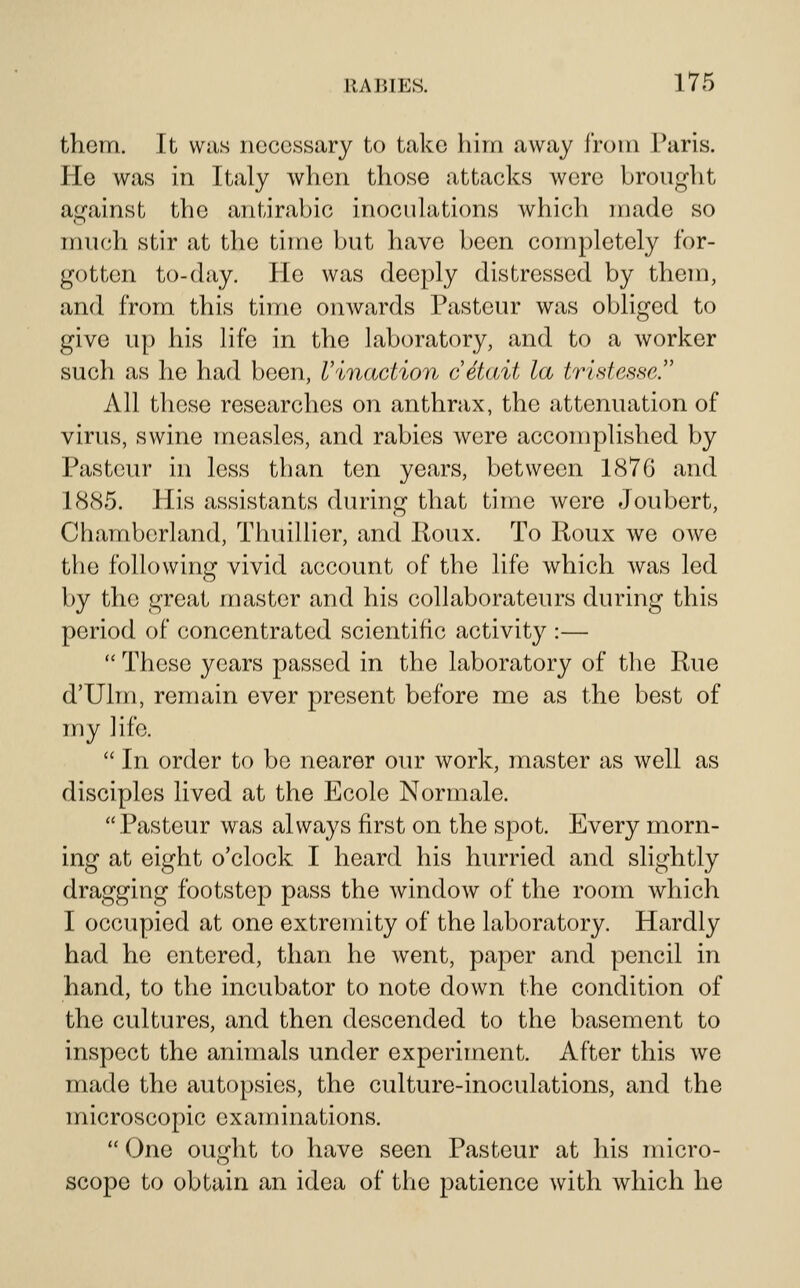 them. It WMs necessary to take him away from Paris. He was in Italy when those attacks were brought against the antirabic inoculations which made so iruich stir at the time but have been completely for- gotten to-day. He was deeply distressed by them, and from this time onwards Pasteur was obliged to give up his life in the laboratory, and to a worker such as he had been, Vinaction cdtait la tristesse. All these researches on anthrax, the attenuation of virus, swine measles, and rabies were accomplished by Pasteur in less tban ten years, between 1876 and 18(S5. His assistants during that time were Joubert, Chamberland, Thuillier, and Roux. To Roux we owe the following vivid account of the life which was led by the great master and his collaborateurs during this period of concentrated scientific activity :—  These years passed in the laboratory of the Rue d'Ulm, remain ever present before me as the best of my life.  In order to be nearer our work, master as well as disciples lived at the Ecole Normale. Pasteur was always first on the spot. Every morn- ing at eight o'clock I heard his hurried and slightly dragging footstep pass the window of the room which I occupied at one extremity of the laboratory. Hardly had he entered, than he went, paper and pencil in hand, to the incubator to note down the condition of the cultures, and then descended to the basement to inspect the animals under experiment. After this we made the autopsies, the culture-inoculations, and the microscopic examinations.  One ought to have seen Pasteur at his micro- scope to obtain an idea of the patience with which he