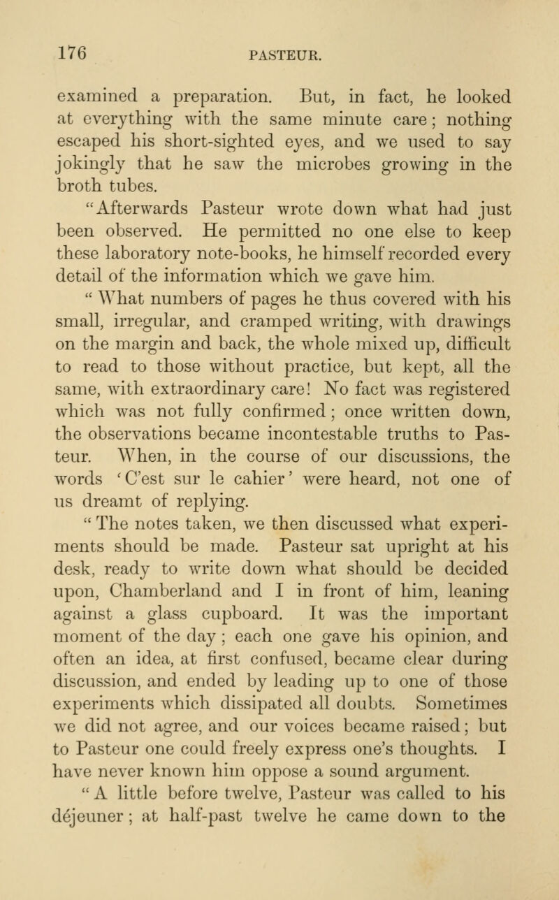 examined a preparation. But, in fact, he looked at everything with the same minute care; nothing escaped his short-sighted eyes, and we used to say jokingly that he saw the microbes growing in the broth tubes. Afterwards Pasteur wrote down what had just been observed. He permitted no one else to keep these laboratory note-books, he himself recorded every detail of the information which we gave him.  What numbers of pages he thus covered with his small, irregular, and cramped writing, with drawings on the margin and back, the whole mixed up, difficult to read to those without practice, but kept, all the same, wdth extraordinary care! No fact was registered which was not fully confirmed; once written down, the observations became incontestable truths to Pas- teur. When, in the course of our discussions, the words 'C'est sur le cahier' were heard, not one of us dreamt of replying.  The notes taken, we then discussed what experi- ments should be made. Pasteur sat upright at his desk, ready to write do^vn what should be decided upon, Chamberland and I in front of him, leaning against a glass cupboard. It was the important moment of the day ; each one gave his opinion, and often an idea, at first confused, became clear during discussion, and ended by leading up to one of those experiments which dissipated all doubts. Sometimes we did not agree, and our voices became raised; but to Pasteur one could freely express one's thoughts. I have never known him oppose a sound argument.  A little before twelve, Pasteur was called to his dejeuner; at half-past twelve he came down to the