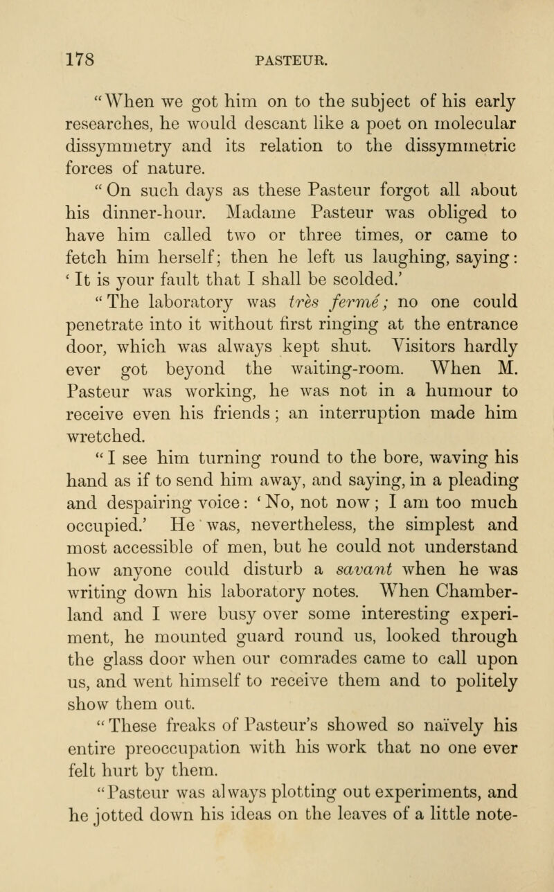 When we got him on to the subject of his early researches, he would descant Uke a poet on molecular dissymmetry and its relation to the dissymmetric forces of nature.  On such days as these Pasteur forgot all about his dinner-hour. Madame Pasteur was obliged to have him called two or three times, or came to fetch him herself; then he left us laughing, saying: ' It is your fault that I shall be scolded.' The laboratory was tres fevnie; no one could penetrate into it without first ringing at the entrance door, which was always kept shut. Visitors hardly ever got beyond the waiting-room. When M. Pasteur was working, he was not in a humour to receive even his friends; an interruption made him wretched.  I see him turning round to the bore, waving his hand as if to send him away, and saying, in a pleading and despairing voice : ' No, not now ; I am too much occupied.' He Avas, nevertheless, the simplest and most accessible of men, but he could not understand how anyone could disturb a savant when he was writing down his laboratory notes. When Chamber- land and I were busy over some interesting experi- ment, he mounted guard round us, looked through the glass door when our comrades came to call upon us, and went himself to receive them and to politely show them out.  These freaks of Pasteur's showed so naively his entire preoccupation with his work that no one ever felt hurt by them. Pasteur was always plotting out experiments, and he lotted down his ideas on the leaves of a little note-