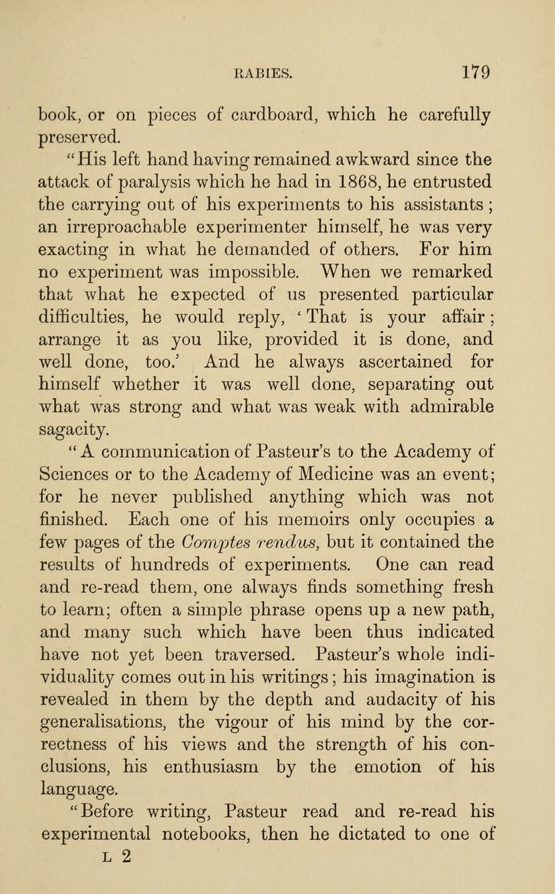 book, or on pieces of cardboard, which he carefully preserved.  His left hand having remained awkward since the attack of paralysis which he had in 1868, he entrusted the carrying out of his experiments to his assistants ; an irreproachable experimenter himself, he was very exacting in what he demanded of others. For him no experiment was impossible. When we remarked that what he expected of us presented particular difficulties, he would reply, ' That is your affair; arrange it as you like, provided it is done, and well done, too.' And he always ascertained for himself whether it was well done, separating out what was strong and what was weak with admirable sagacity.  A communication of Pasteur's to the Academy of Sciences or to the Academy of Medicine was an event; for he never published anything which was not finished. Each one of his memoirs only occupies a few pages of the Gomptes rendus, but it contained the results of hundreds of experiments. One can read and re-read them, one always finds something fresh to learn; often a simple phrase opens up a new path, and many such which have been thus indicated have not yet been traversed. Pasteur's whole indi- viduality comes out in his writings; his imagination is revealed in them by the depth and audacity of his generalisations, the vigour of his mind by the cor- rectness of his views and the strength of his con- clusions, his enthusiasm by the emotion of his language. Before writing, Pasteur read and re-read his experimental notebooks, then he dictated to one of L 2