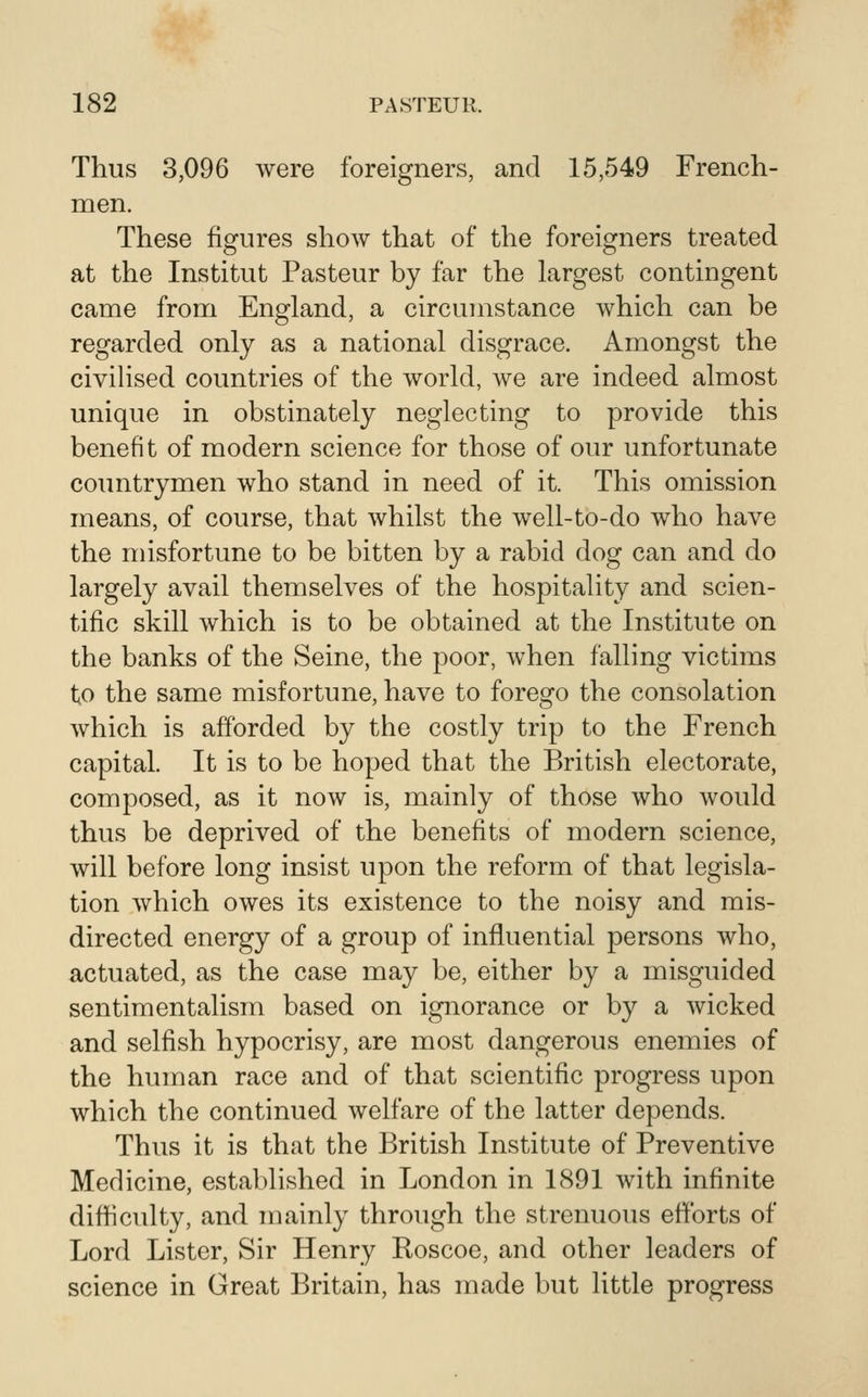 Thus 3,096 were foreigners, and 15,549 French- men. These figures show that of the foreigners treated at the Institut Pasteur by far the largest contingent came from England, a circumstance which can be regarded only as a national disgrace. Amongst the civihsed countries of the world, we are indeed almost unique in obstinately neglecting to provide this benefit of modern science for those of our unfortunate countrymen who stand in need of it. This omission means, of course, that whilst the well-to-do who have the misfortune to be bitten by a rabid dog can and do largely avail themselves of the hospitality and scien- tific skill which is to be obtained at the Institute on the banks of the Seine, the poor, when falling victims to the same misfortune, have to forego the consolation which is afforded by the costly trip to the French capital. It is to be hoped that the British electorate, composed, as it now is, mainly of those who would thus be deprived of the benefits of modern science, will before long insist upon the reform of that legisla- tion which owes its existence to the noisy and mis- directed energy of a group of influential persons who, actuated, as the case may be, either by a misguided sentimentalism based on ignorance or by a wicked and selfish hypocrisy, are most dangerous enemies of the human race and of that scientific progress upon which the continued welfare of the latter depends. Thus it is that the British Institute of Preventive Medicine, established in London in 1891 with infinite difficulty, and mainly through the strenuous efforts of Lord Lister, Sir Henry Roscoe, and other leaders of science in Great Britain, has made but little progress