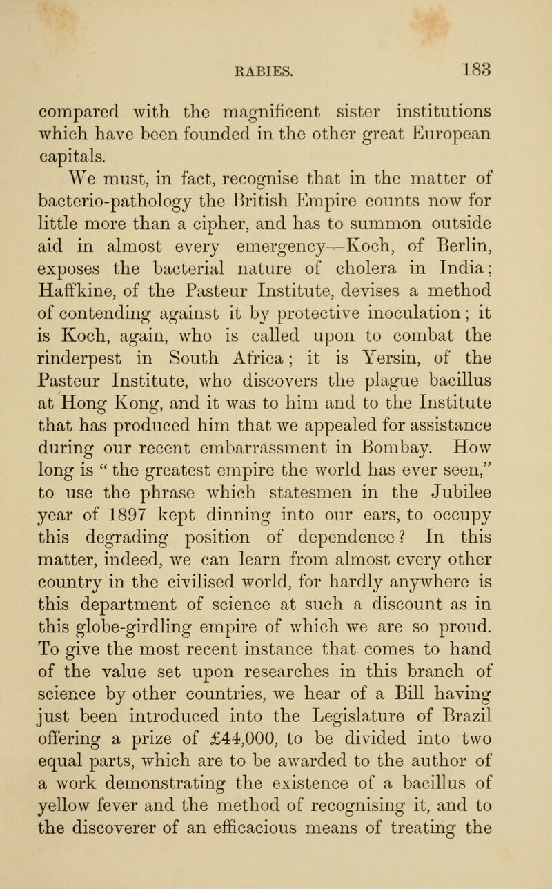 comparerl with the magnificent sister institutions which have been founded in the other great European capitals. We must, in fact, recognise that in the matter of bacterio-pathology the British Empire counts now for Httle more than a cipher, and has to summon outside aid in almost every emergency—Koch, of Berlin, exposes the bacterial nature of cholera in India; Haff'kine, of the Pasteur Institute, devises a method of contending against it by protective inoculation; it is Koch, again, who is called upon to combat the rinderpest in South Africa; it is Yersin, of the Pasteur Institute, who discovers the plague bacillus at Hong Kong, and it was to him and to the Institute that has produced him that we appealed for assistance during our recent embarrassment in Bombay. How long is  the greatest empire the world has ever seen, to use the phrase which statesmen in the Jubilee year of 1897 kept dinning into our ears, to occupy this degrading position of dependence ? In this matter, indeed, we can learn from almost every other country in the civilised world, for hardly anywhere is this department of science at such a discount as in this globe-girdling empire of which we are so proud. To give the most recent instance that comes to hand of the value set upon researches in this branch of science by other countries, we hear of a Bill having just been introduced into the Legislature of Brazil offering a prize of £44,000, to be divided into two equal parts, which are to be awarded to the author of a work demonstrating the existence of a bacillus of yellow fever and the method of recognising it, and to the discoverer of an efficacious means of treating the