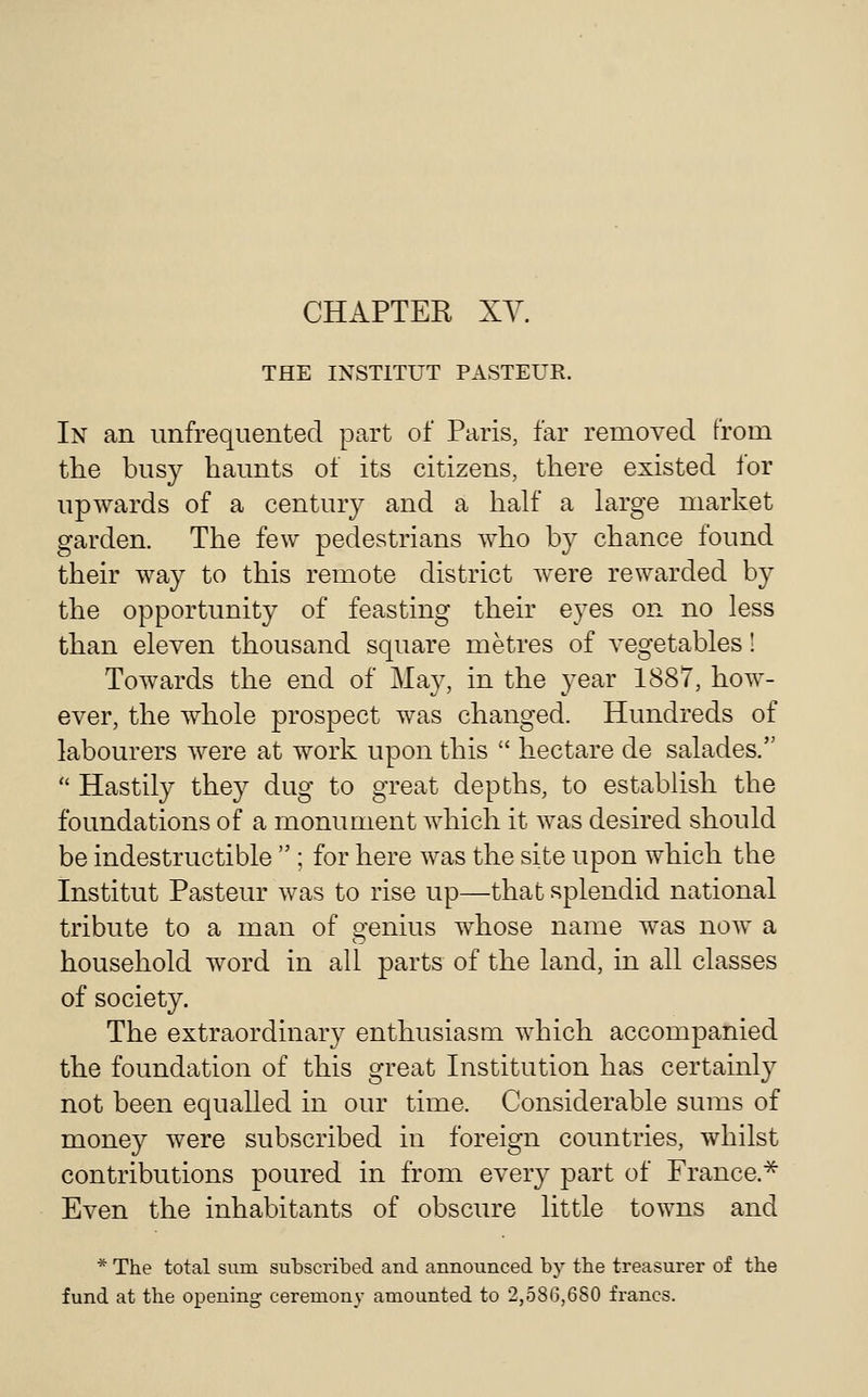 CHAPTER XY. THE INSTITUT PASTEUR. In an unfrequented part of Paris, far removed from the busy haunts of its citizens, there existed for upwards of a century and a half a large market garden. The few pedestrians Avho by chance found their way to this remote district were rewarded by the opportunity of feasting their eyes on no less than eleven thousand square metres of vegetables! Towards the end of May, in the year 1887, how- ever, the whole prospect was changed. Hundreds of labourers were at work upon this  hectare de salades.  Hastily they dug to great depths, to establish the foundations of a monument which it was desired should be indestructible  ; for here was the site upon which the Institut Pasteur was to rise up—that splendid national tribute to a man of genius whose name was now a household word in all parts of the land, in all classes of society. The extraordinary enthusiasm which accompanied the foundation of this great Institution has certainly not been equaUed in our time. Considerable sums of money were subscribed in foreign countries, whilst contributions poured in from every part of France.^ Even the inhabitants of obscure little towns and * The total sum subscribed and announced by the treasurer of the fund at the opening ceremony amounted to 2,586,680 francs.