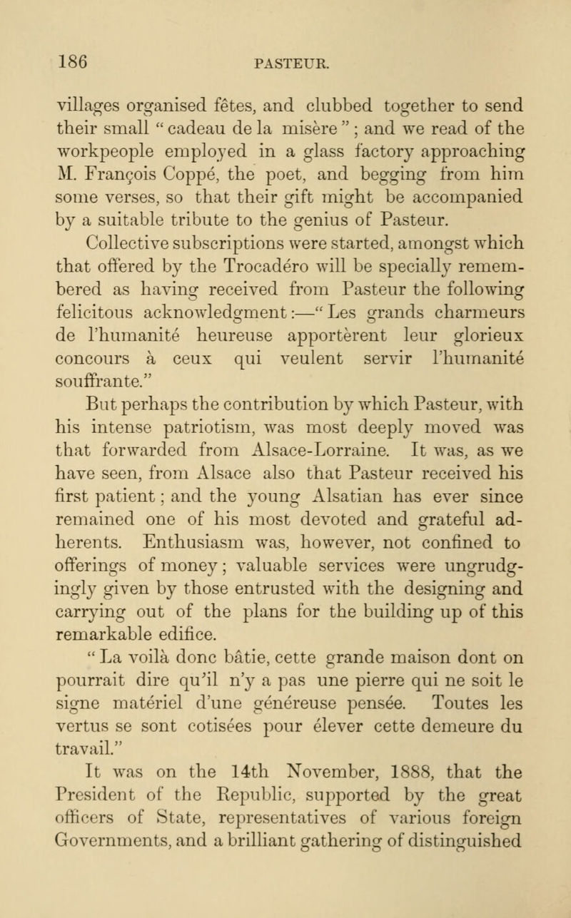 villages organised fetes, and clubbed together to send their small  cadeau de la misere  ; and we read of the workpeople employed in a glass factory approaching M. rran9ois Coppe, the poet, and begging from him some verses, so that their gift might be accompanied by a suitable tribute to the genius of Pasteur. Collective subscriptions were started, amongst which that offered by the Trocadero will be specially remem- bered as having received from Pasteur the following felicitous acknowledgment:— Les grands charmeurs de I'humanite heureuse apporterent leur glorieux concours a ceux qui veulent servir I'humanite souffrante. But perhaps the contribution by which Pasteur, with his intense patriotism, was most deeply moved was that forwarded from Alsace-Lorraine. It was, as we have seen, from Alsace also that Pasteur received his first patient; and the young Alsatian has ever since remained one of his most devoted and grateful ad- herents. Enthusiasm was, however, not confined to offerings of money; valuable services were ungrudg- ingly given by those entrusted with the designing and carrying out of the plans for the building up of this remarkable edifice.  La voila done batie, cette grande maison dont on pourrait dire qu^il n'y a pas une pierre qui ne soit le signe materiel d'une genereuse pensee. Toutes les vertus se sont cotisees pour elever cette demeure du travail. It was on the 14th November, 1888, that the President of the Republic, supported by the great officers of State, representatives of various foreign Governments, and a brilliant gathering of distinguished