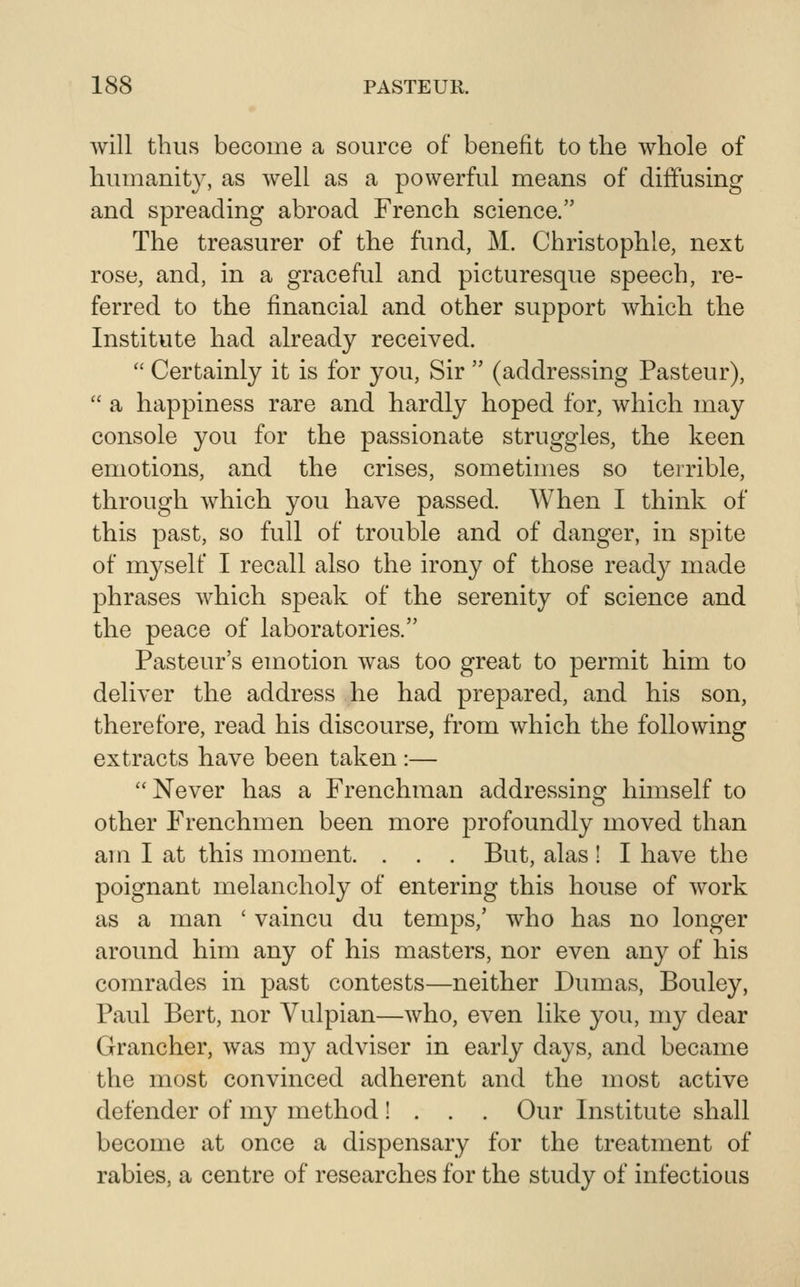 will thus become a source of benefit to the whole of humanity, as well as a powerful means of diffusing and spreading abroad French science. The treasurer of the fund, M. Christophle, next rose, and, in a graceful and picturesque speech, re- ferred to the financial and other support which the Institute had already received.  Certainly it is for you, Sir  (addressing Pasteur),  a happiness rare and hardly hoped for, which may console you for the passionate struggles, the keen emotions, and the crises, sometimes so terrible, through Avhich 3^ou have passed. When I think of this past, so full of trouble and of danger, in spite of myself I recall also the irony of those ready made phrases which speak of the serenity of science and the peace of laboratories. Pasteur's emotion was too great to permit him to deliver the address he had prepared, and his son, therefore, read his discourse, from which the following extracts have been taken :—  Never has a Frenchman addressing himself to other Frenchmen been more profoundly moved than am I at this moment. . . . But, alas ! I have the poignant melancholy of entering this house of work as a man ' vaincu du temps,' who has no longer around him any of his masters, nor even any of his comrades in past contests—neither Dumas, Bouley, Paul Bert, nor Vulpian—who, even like you, my dear Grancher, was my adviser in early days, and became the most convinced adherent and the most active defender of my method ! . . . Our Institute shall become at once a dispensary for the treatment of rabies, a centre of researches for the study of infectious