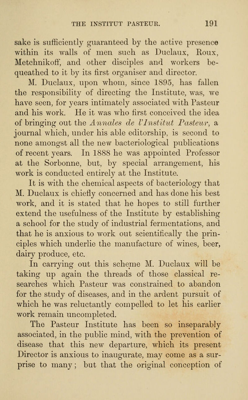 sake is sufficiently guaranteed by the active presence within its walls of men such as Duclaux, Roux, Metchnikoff, and other disciples and workers be- queathed to it by its first organiser and director. M. Duclaux, upon whom, since 1895, has fallen the responsibility of directing the Institute, was, we have seen, for years intimately associated with Pasteur and his work. He it was who first conceived the idea of bringing out the Annales de Vlnstitid Pasteur, a journal which, under his able editorship, is second to none amongst all the new bacteriological publications of recent years. In 1888 he was appointed Professor at the Sorbonne, but, by special arrangement, his work is conducted entirely at the Institute. It is with the chemical aspects of bacteriology that M. Duclaux is chiefly concerned and has done his best work, and it is stated that he hopes to still further extend the usefulness of the Institute by establishing a school for the study of industrial fermentations, and that he is anxious to work out scientifically the prin- ciples which underlie the manufacture of wines, beer, dairy produce, etc. In carrying out this scheme M. Duclaux will be taking up again the threads of those classical re- searches which Pasteur was constrained to abandon for the study of diseases, and in the ardent pursuit of which he was reluctantly compelled to let his earlier work remain uncompleted. The Pasteur Institute has been so inseparably associated, in the public mind, with the prevention of disease that this new departure, which its present Director is anxious to inaugurate, may come as a sur- prise to many; but that the original conception of