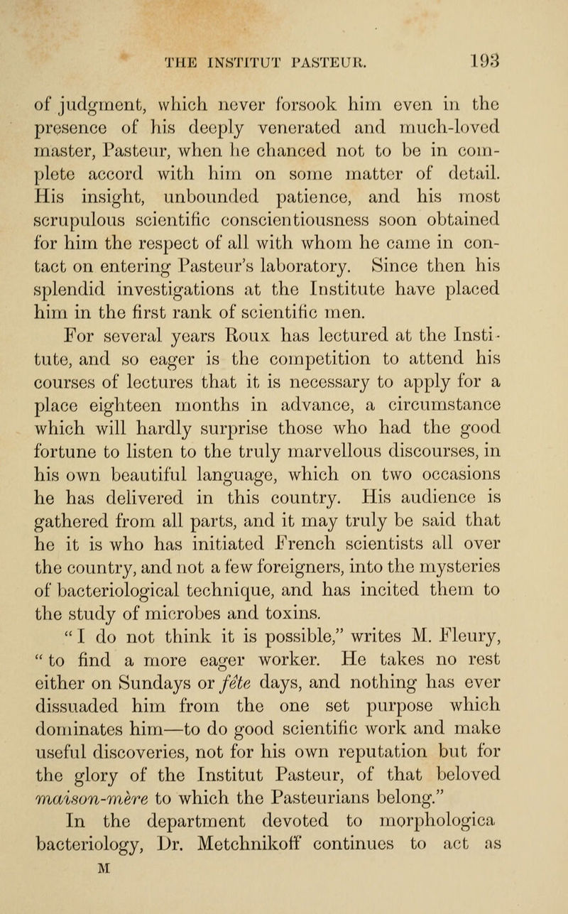 of judgment, which never forsook him even in the presence of ?iis deeply venerated and much-loved master, Pasteur, when he chanced not to be in com- plete accord with him on some matter of detail. His insight, unbounded patience, and his most scrupulous scientific conscientiousness soon obtained for him the respect of all with whom he came in con- tact on entering Pasteur's laboratory. Since then his splendid investigations at the Institute have placed him in the first rank of scientific men. For several years Roux has lectured at the Insti- tute, and so eager is the competition to attend his courses of lectures that it is necessary to apply for a place eighteen months in advance, a circumstance which will hardly surprise those who had the good fortune to listen to the truly marvellous discourses, in his own beautiful language, which on two occasions he has delivered in this country. His audience is gathered from all parts, and it may truly be said that he it is who has initiated French scientists all over the country, and not a few foreigners, into the mysteries of bacteriological technique, and has incited them to the study of microbes and toxins.  I do not think it is possible, writes M. Fleury,  to find a more eager worker. He takes no rest either on Sundays or fete days, and nothing has ever dissuaded him from the one set purpose which dominates him—to do good scientific work and make useful discoveries, not for his own reputation but for the glory of the Institut Pasteur, of that beloved maison-r)%ere to which the Pasteurians belong. In the department devoted to morphologica bacteriology, \)y. Metchnikoff continues to act as M