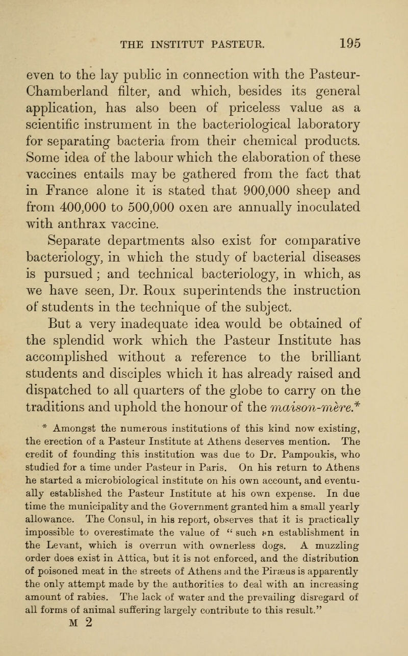 even to the lay public in connection with the Pasteur- Chamberland filter, and which, besides its general application, has also been of priceless value as a scientific instrument in the bacteriological laboratory for separating bacteria from their chenriical products. Some idea of the labour which the elaboration of these vaccines entails may be gathered from the fact that in France alone it is stated that 900,000 sheep and from 400,000 to 500,000 oxen are annually inoculated with anthrax vaccine. Separate departments also exist for comparative bacteriology, in which the study of bacterial diseases is pursued; and technical bacteriology, in which, as we have seen. Dr. Roux superintends the instruction of students in the technique of the subject. But a very inadequate idea would be obtained of the splendid work which the Pasteur Institute has accomplished without a reference to the brilliant students and disciples which it has already raised and dispatched to all quarters of the globe to carry on the traditions and uphold the honour of the 'inaison-mere* * Amongst the numerous institutions of this kind now existing, the erection of a Pasteur Institute at Athens deserves mention. The credit of founding this institution was due to Dr. Pampoukis, who studied for a time under Pasteur in Paris. On his return to Athens he started a microbiological institute on his own account, and eventu- ally established the Pasteur Institute at his own exjjeuse. In due time the municipality and the Government granted him a small yearly allowance. The Consul, in his report, observes that it is practically impossible to overestimate the value of  such nn establishment in the Levant, which is overrun with ownerless dogs. A muzzling order does exist in Attica, but it is not enforced, and the distribution of poisoned meat in the streets of Athens and the Pirseus is apparently the only attempt made by the authorities to deal with an increasing amount of rabies. The lack of water and the prevailing disregard of all forms of animal suffering largely contribute to this result. M 2