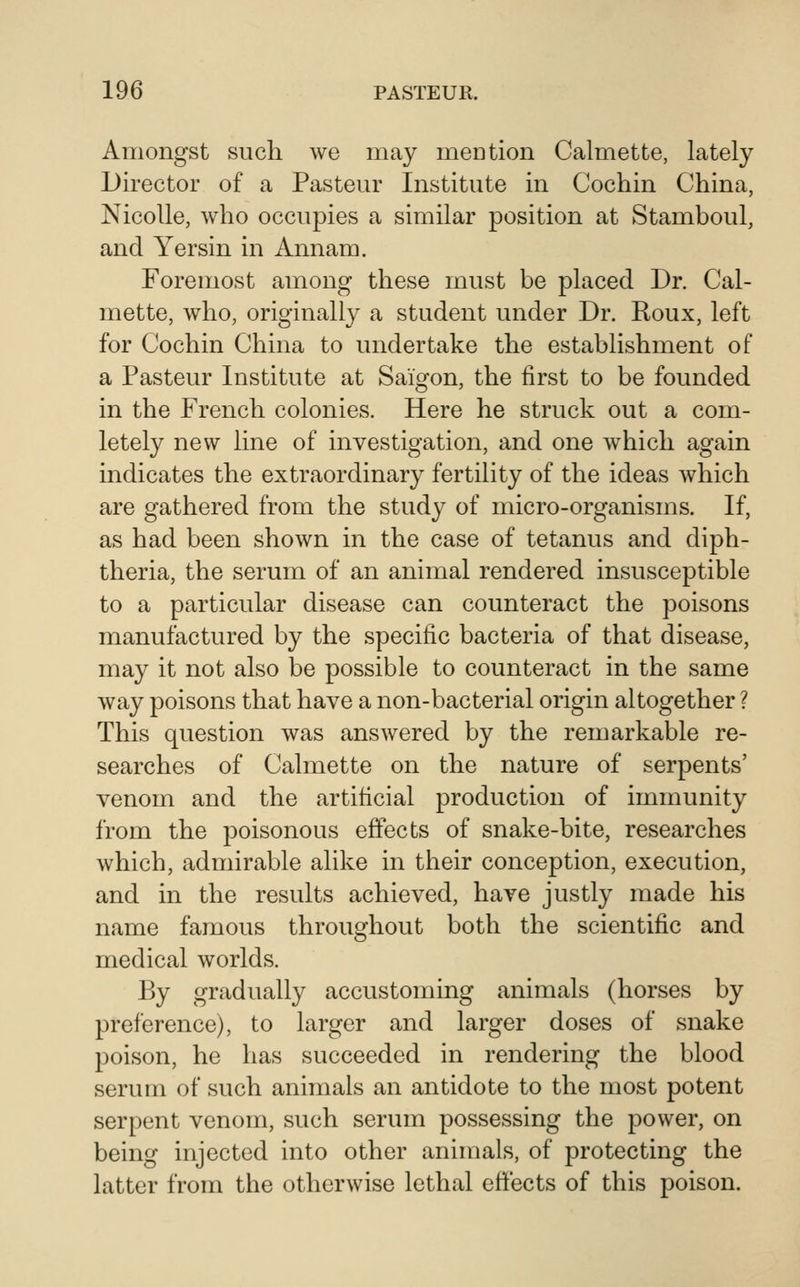 Amongst such we may mention Calmette, lately Director of a Pasteur Institute in Cochin China, Nicolle, who occupies a similar position at Stamboul, and Yersin in Annam. Foremost among these must be placed Dr. Cal- mette, who, originally a student under Dr. Roux, left for Cochin China to undertake the establishment of a Pasteur Institute at Saigon, the first to be founded in the French colonies. Here he struck out a com- letely new line of investigation, and one which again indicates the extraordinary fertility of the ideas which are gathered from the study of micro-organisms. If, as had been shown in the case of tetanus and diph- theria, the serum of an animal rendered insusceptible to a particular disease can counteract the poisons manufactured by the specific bacteria of that disease, may it not also be possible to counteract in the same way poisons that have a non-bacterial origin altogether ? This question was answered by the remarkable re- searches of Calmette on the nature of serpents' venom and the artificial production of immunity from the poisonous effects of snake-bite, researches which, admirable alike in their conception, execution, and in the results achieved, have justly made his name famous throughout both the scientific and medical worlds. By gradually accustoming animals (horses by preference), to larger and larger doses of snake poison, he has succeeded in rendering the blood serum of such animals an antidote to the most potent serpent venom, such serum possessing the power, on being injected into other animals, of protecting the latter from the otherwise lethal effects of this poison.