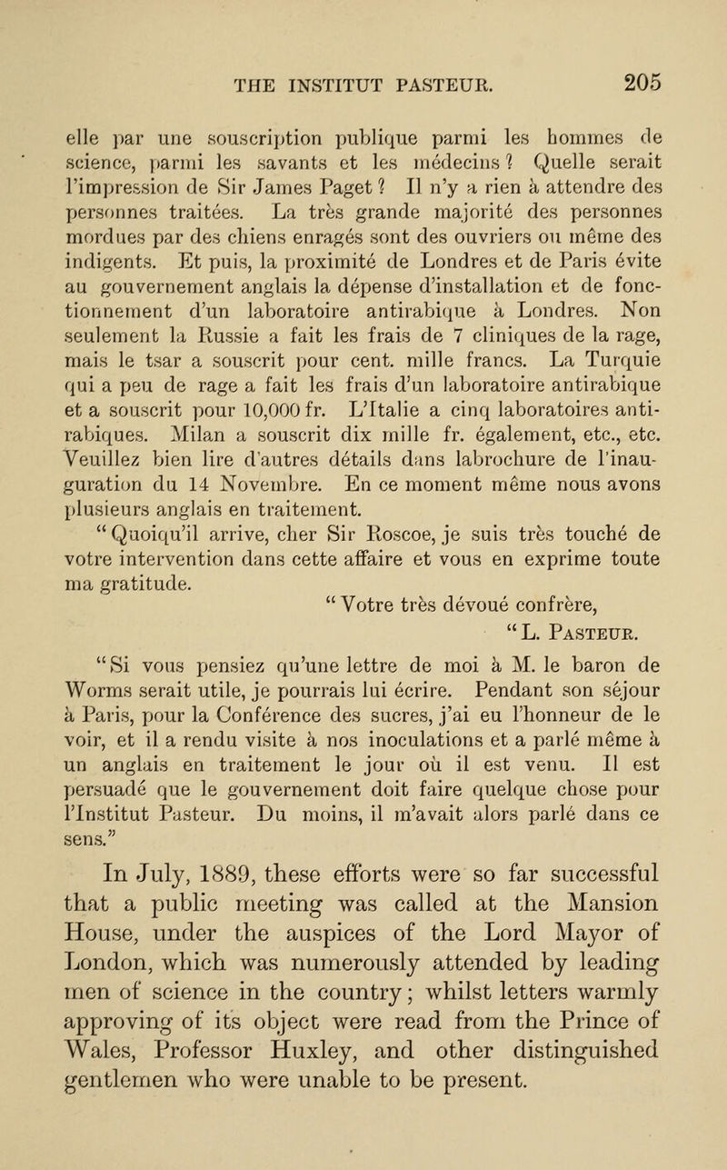 elle par une souscription publique parmi les hommes de science, [)armi les savants et les medecins ? Quelle serait rimpre&sion de Sir James Paget ? II n'y a rien a attendre des X)ersonnes traitees. La tres grande majorite des personnes mordues par des chiens enrages sont des ouvriers oil merne des indigents. Et puis, la proximite de Londres et de Paris evite au gouvernement anglais la depense d'installation et de fonc- tionnement d'un laboratoire antirabique k Londres. Non seulement la Russie a fait les frais de 7 cliniques de la rage, mais le tsar a souscrit pour cent, mille francs. La Turquie qui a peu de rage a fait les frais d'un laboratoire antirabique et a souscrit pour 10,000 fr. L'ltalie a cinq laboratoires anti- rabiques. Mila,n a souscrit dix mille fr. egalement, etc., etc. Veuillez bien lire d'autres details dans labrochure de I'inau- guration du 14 Novembre. En ce moment meme nous avons plusieurs anglais en traitement. Quoiqu'il arrive, cher Sir Roscoe, je suis tres touche de votre intervention dans cette affaire et vous en exprime toute ma gratitude.  Votre trfes devoue confrere, L. Pasteur. Si vous pensiez qu'une lettre de moi h M. le baron de Worms serait utile, je pourrais lui ecrire. Pendant son sejour a Paris, pour la Conference des sucres, j'ai eu I'honneur de le voir, et il a rendu visite h nos inoculations et a parle meme h un anglais en traitement le jour oil il est venu. II est persuade que le gouvernement doit faire quelque chose pour rinstitut Pasteur. Du moins, il m'avait alors jjarle dans ce sens. In July, 1889, these efforts were so far successful that a public meeting was called at the Mansion House, under the auspices of the Lord Mayor of London, which was numerously attended by leading men of science in the country; whilst letters warmly approving of its object were read from the Prince of Wales, Professor Huxley, and other distinguished gentlemen who were unable to be present.